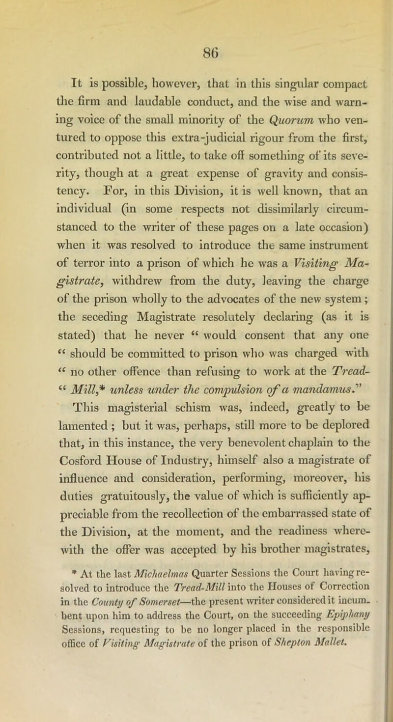 It is possible, however, that in this singular compact the firm and laudable conduct, and the wise and warn- ing voice of the small minority of the Quorum who ven- tured to oppose this extra-judicial rigour from the first, contributed not a little, to take off something of its seve- rity, though at a great expense of gravity and consis- tency. For, in this Division, it is well known, that an individual (in some respects not dissimilarly circum- stanced to the writer of these pages on a late occasion) when it was resolved to introduce the same instrument of terror into a prison of which he was a Visiting Ma- gistrate, withdrew from the duty, leaving the charge of the prison wholly to the advocates of the new system; the seceding Magistrate resolutely declaring (as it is stated) that he never “ would consent that any one “ should he committed to prison who was charged with “ no other offence than refusing to work at the Tread- “ Mill,* unless under the compulsion of a mandamus This magisterial schism was, indeed, greatly to be lamented ; but it was, perhaps, still more to be deplored that, in this instance, the very benevolent chaplain to the Cosford House of Industry, himself also a magistrate of influence and consideration, performing, moreover, his duties gratuitously, the value of which is sufficiently ap- preciable from the recollection of the embarrassed state of the Division, at the moment, and the readiness where- with the offer was accepted by his brother magistrates, * At the last Michaelmas Quarter Sessions the Court having re- solved to introduce the Tread-Mill into the Houses of Correction in the County of Somerset—the present writer considered it incum- bent upon him to address the Court, on the succeeding Epiphany Sessions, requesting to be no longer placed in the responsible office of Visiting' Magistrate of the prison of Shcpton Mallet.