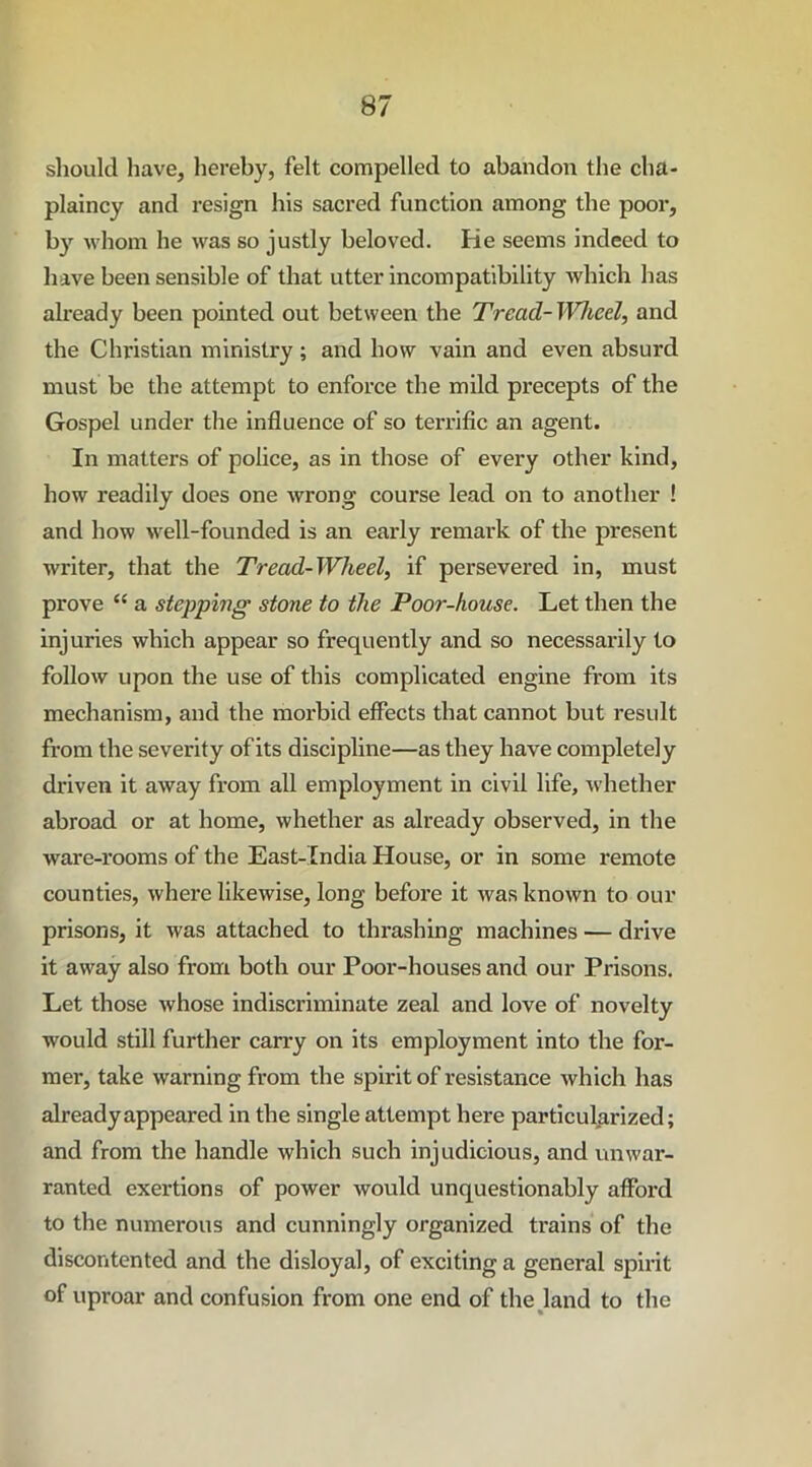 should have, hereby, felt compelled to abandon the cha- plaincy and resign his sacred function among the poor, by whom he was so justly beloved. He seems indeed to have been sensible of that utter incompatibility which has already been pointed out between the Tread- Wheel, and the Christian ministry ; and how vain and even absurd must be the attempt to enforce the mild precepts of the Gospel under the influence of so terrific an agent. In matters of police, as in those of every other kind, how readily does one wrong course lead on to another ! and how well-founded is an early remark of the present writer, that the Tread-Wheel, if persevered in, must prove “ a stepping stone to the Poor-house. Let then the injuries which appear so frequently and so necessarily to follow upon the use of this complicated engine from its mechanism, and the morbid effects that cannot but result from the severity of its discipline—as they have completely driven it away from all employment in civil life, whether abroad or at home, whether as already observed, in the ware-rooms of the East-India House, or in some remote counties, where likewise, long before it was known to our prisons, it was attached to thrashing machines — drive it away also from both our Poor-houses and our Prisons. Let those whose indiscriminate zeal and love of novelty would still further carry on its employment into the for- mer, take warning from the spirit of resistance which has already appeared in the single attempt here particularized; and from the handle which such injudicious, and unwar- ranted exertions of power would unquestionably afford to the numerous and cunningly organized trains of the discontented and the disloyal, of exciting a general spirit of uproar and confusion from one end of the land to the