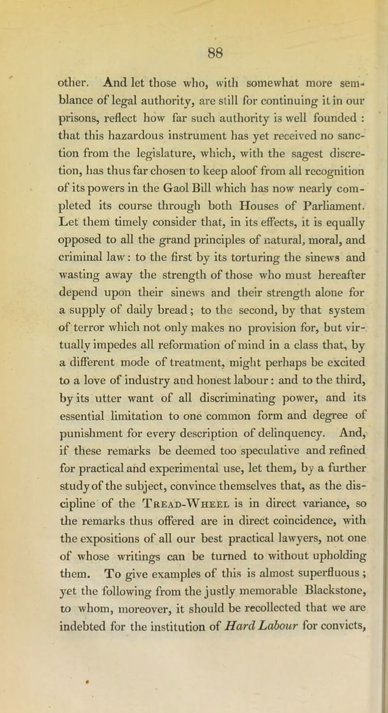 other. And let those who, with somewhat more sem- blance of legal authority, are still for continuing it in our prisons, reflect how far such authority is well founded : that this hazardous instrument has yet received no sanc- tion from the legislature, which, with the sagest discre- tion, has thus far chosen to keep aloof from all recognition of its powers in the Gaol Bill which has now nearly com- pleted its course through both Houses of Parliament. Let them timely consider that, in its effects, it is equally opposed to all the grand principles of natural, moral, and criminal law: to the first by its torturing the sinews and wasting away the strength of those who must hereafter depend upon their sinews and their strength alone for a supply of daily bread; to the second, by that system of terror which not only makes no provision for, but vir- tually impedes all reformation of mind in a class that, by a different mode of treatment, might perhaps be excited to a love of industry and honest labour: and to the third, by its utter want of all discriminating power, and its essential limitation to one common form and degree of punishment for every description of delinquency. And, if these remarks be deemed too speculative and refined for practical and experimental use, let them, by a further study of the subject, convince themselves that, as the dis- cipline of the Tread-Wheel is in direct variance, so the remarks thus offered are in direct coincidence, with the expositions of all our best practical lawyers, not one of whose writings can be turned to without upholding them. To give examples of this is almost superfluous ; yet the following from the justly memorable Blackstone, to whom, moreover, it should be recollected that we are indebted for the institution of Hard Labour for convicts,