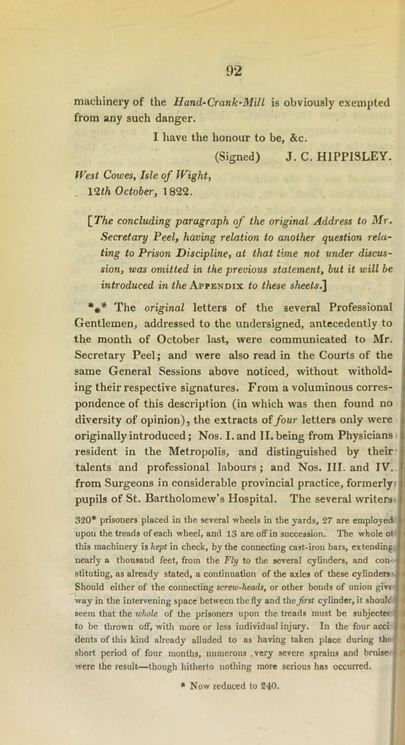 machinery of the Hand-Crank-Mill is obviously exempted from any such danger. I have the honour to be, &c. (Signed) J. C. HIPP1SLEY. West Cowes, Isle of Wight, 12</t October, 1822. [The concluding paragraph of the original Address to Mr. Secretary Peel, having relation to another question rela- ting to Prison Discipline, at that time not under discus- sion, was omitted in the previous statement, but it will be introduced in the Appendix to these sheets.] The original letters of the several Professional Gentlemen, addressed to the undersigned, antecedently to the month of October last, were communicated to Mr. Secretary Peel; and were also read in the Courts of the same General Sessions above noticed, without withold- ing their respective signatures. From a voluminous corres- pondence of this description (in which was then found no diversity of opinion), the extracts oifour letters only were originally introduced; Nos. I. and II. being from Physicians resident in the Metropolis, and distinguished by their talents and professional labours ; and Nos. III. and IV. from Surgeons in considerable provincial practice, formerly pupils of St. Bartholomew’s Hospital. The several writers 320* prisoners placed in the several wheels in the yards, 27 are employed I upon the treads of each wheel, and 13 are off in succession. The whole ot i this machinery is kept in check, by the connecting cast-iron bars, extending nearly a thousand feet, from the Fly to the several cylinders, and con- ■: stituting, as already stated, a continuation of the axles of these cylinders Should either of the connecting screw-heads, or other bonds of union give way in the intervening space between the fly and the Jirst cylinder, it should; seem that the whole of the prisoners upon the treads must be subjectec s to be thrown off, with more or less individual injury. In the four acci £ dents of this kind already alluded to as having taken place during thi short period of four months, numerous very severe sprains and bruise were the result—though hitherto nothing more serious has occurred. * Now reduced to 240.