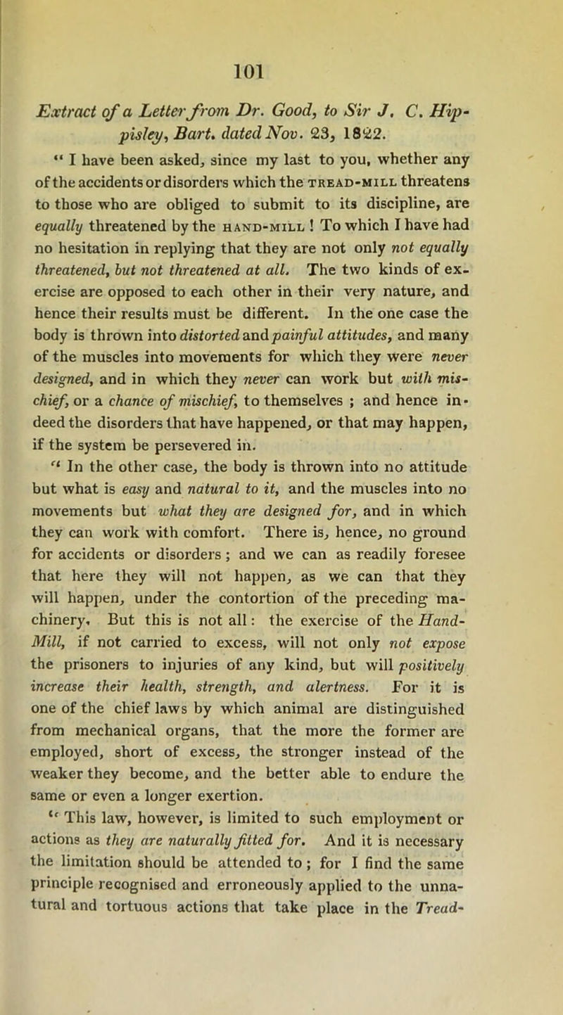 Extract of a Letter from Dr. Good, to Sir J. C. Hip- pisley, Bart, dated Nov. 23, 1822. “ I have been asked, since my last to you, whether any of the accidents or disorders which the tread-mill threatens to those who are obliged to submit to its discipline, are equally threatened by the hand-mill ! To which I have had no hesitation in replying that they are not only not equally threatened, but not threatened at all. The two kinds of ex- ercise are opposed to each other in their very nature, and hence their results must be different. In the one case the body is thrown into distorted and painful attitudes, and many of the muscles into movements for which they were never designed, and in which they never can work but with mis- chief., or a chance of mischief, to themselves ; and hence in- deed the disorders that have happened, or that may happen, if the system be persevered in. el In the other case, the body is thrown into no attitude but what is easy and natural to it, and the muscles into no movements but what they are designed for, and in which they can work with comfort. There is, hence, no ground for accidents or disorders; and we can as readily foresee that here they will not happen, as we can that they will happen, under the contortion of the preceding ma- chinery, But this is not all: the exercise of the Hand- Mill, if not carried to excess, will not only not expose the prisoners to injuries of any kind, but will positively increase their health, strength, and alertness. For it is one of the chief laws by which animal are distinguished from mechanical organs, that the more the former are employed, short of excess, the stronger instead of the weaker they become, and the better able to endure the same or even a longer exertion. ie This law, however, is limited to such employment or actions as they are naturally fitted for. And it is necessary the limitation should be attended to; for I find the same principle recognised and erroneously applied to the unna- tural and tortuous actions that take place in the Tread-