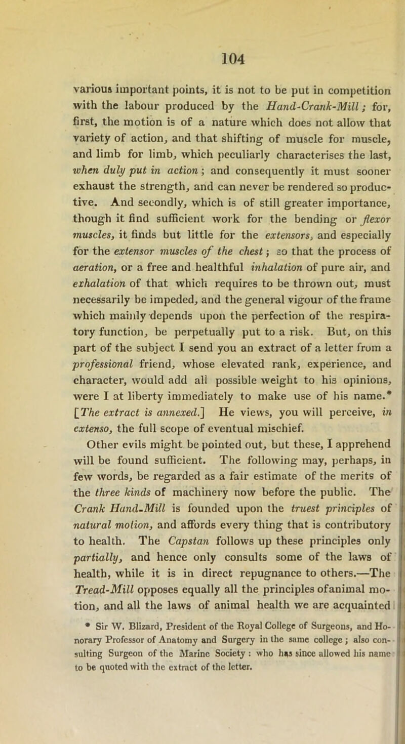 various important points, it is not to be put in competition with the labour produced by the Hand-Crank-Mill; for, first, the motion is of a nature which does not allow that variety of action, and that shifting of muscle for muscle, and limb for limb, which peculiarly characterises the last, ivlicn duly put in action; and consequently it must sooner exhaust the strength, and can never be rendered so produc- tive. And secondly, which is of still greater importance, though it find sufficient work for the bending or flexor muscles, it finds but little for the extensors, and especially for the extensor muscles of the chest; so that the process of aeration, or a free and healthful inhalation of pure air, and exhalation of that which requires to be thrown out, must necessarily be impeded, and the general vigour of the frame which mainly depends upon the perfection of the respira- tory function, be perpetually put to a risk. But, on this part of the subject I send you an extract of a letter from a professional friend, whose elevated rank, experience, and character, would add all possible weight to his opinions, were I at liberty immediately to make use of his name.* [The extract is annexed.] He views, you will perceive, in cxtenso, the full scope of eventual mischief. Other evils might be pointed out, but these, I apprehend will be found sufficient. The following may, perhaps, in few words, be regarded as a fair estimate of the merits of the three kinds of machinery now before the public. The Crank Hand-Mill is founded upon the truest principles of natural motion, and affords every thing that is contributory to health. The Capstan follows up these principles only partially, and hence only consults some of the laws of health, while it is in direct repugnance to others.—The Tread-Mill opposes equally all the principles ofanimal mo- tion, and all the laws of animal health we are acquainted : • Sir W. Blizard, President of the Royal College of Surgeons, and Ho- norary Professor of Anatomy and Surgery in the same college ; also con- sulting Surgeon of the Marine Society : who has since allowed his name i to be quoted with the extract of the letter.