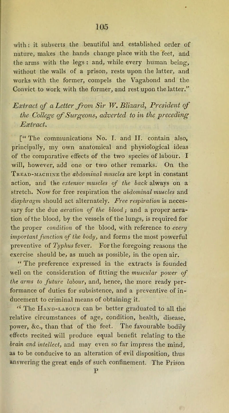 with: it subverts the beautiful and established order of nature, makes the hands change place with the feet, and the arms with the legs : and, while every human being, without the walls of a prison, rests upon the latter, and works with the former, compels the Vagabond and the Convict to work with the former, and rest upon the latter.” Extract of a Letter from Sir W. Blizarcl, President of the College of Surgeons, adverted to in the preceding Extract. [“ The communications No. I. and II. contain also, principally, my own anatomical and physiological ideas of the comparative effects of the two species of labour. I will, however, add one or two other remarks. On the Tbead-machine the abdominal muscles are kept in constant action, and the extensor muscles of the back always on a stretch. Now for free respiration the abdominal muscles and diaphragm should act alternately. Free respiration is neces- sary for the due aeration of the blood; and a proper aera- tion of the blood, by the vessels of the lungs, is required for the proper condition of the blood, with reference to every important function of the body, and forms the most powerful preventive of Typhus fever. For the foregoing reasons the exercise should be, as much as possible, in the open air. “ The preference expressed in the extracts is founded well on the consideration of fitting the muscular power of the arms to future labour, and, hence, the more ready per- formance of duties for subsistence, and a preventive of in- ducement to criminal means of obtaining it. u The Hand-labour can be better graduated to all the relative circumstances of age, condition, health, disease, power, &c., than that of the feet. The favourable bodily effects recited will produce equal benefit relating to the brain and intellect, and may even so far impress the mind, as to be conducive to an alteration of evil disposition, thus answering the great ends of such confinement. The Prison P