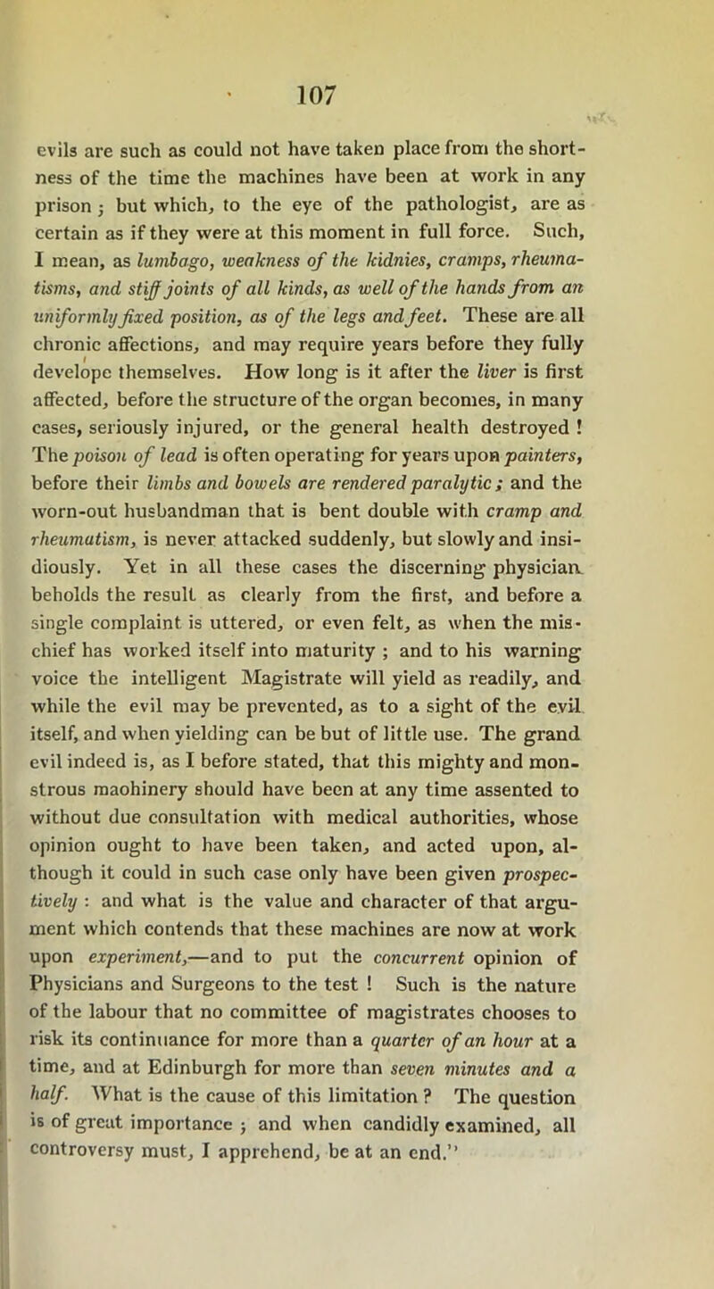 evils are such as could not have taken place from the short- ness of the time the machines have been at work in any prison ; but which, to the eye of the pathologist, are as certain as if they were at this moment in full force. Such, I mean, as lumbago, weakness of the kidnies, cramps, rheuma- tisms, and stiff joints of all kinds, as well of the hands from an uniformlyfixed position, as of the legs and feet. These are all chronic affections, and may require years before they fully develope themselves. How long is it after the liver is first affected, before the structure of the organ becomes, in many cases, seriously injured, or the general health destroyed ! The poison of lead is often operating for years upon painters, before their limbs and bowels are rendered paralytic ; and the worn-out husbandman that is bent double with cramp and rheumatism, is never attacked suddenly, but slowly and insi- diously. Yet in all these cases the discerning physician beholds the result as clearly from the first, and before a single complaint is uttered, or even felt, as when the mis- chief has worked itself into maturity ; and to his warning voice the intelligent Magistrate will yield as readily, and while the evil may be prevented, as to a sight of the evil, itself, and when yielding can be but of little use. The grand evil indeed is, as I before stated, that this mighty and mon- strous maohinery should have been at any time assented to without due consultation with medical authorities, whose opinion ought to have been taken, and acted upon, al- though it could in such case only have been given prospec- tively : and what is the value and character of that argu- ment which contends that these machines are now at work upon experiment,—and to put the concurrent opinion of Physicians and Surgeons to the test ! Such is the nature of the labour that no committee of magistrates chooses to risk its continuance for more than a quarter of an hour at a time, and at Edinburgh for more than seven minutes and a half. What is the cause of this limitation ? The question is of great importance ; and when candidly examined, all controversy must, I apprehend, be at an end.”