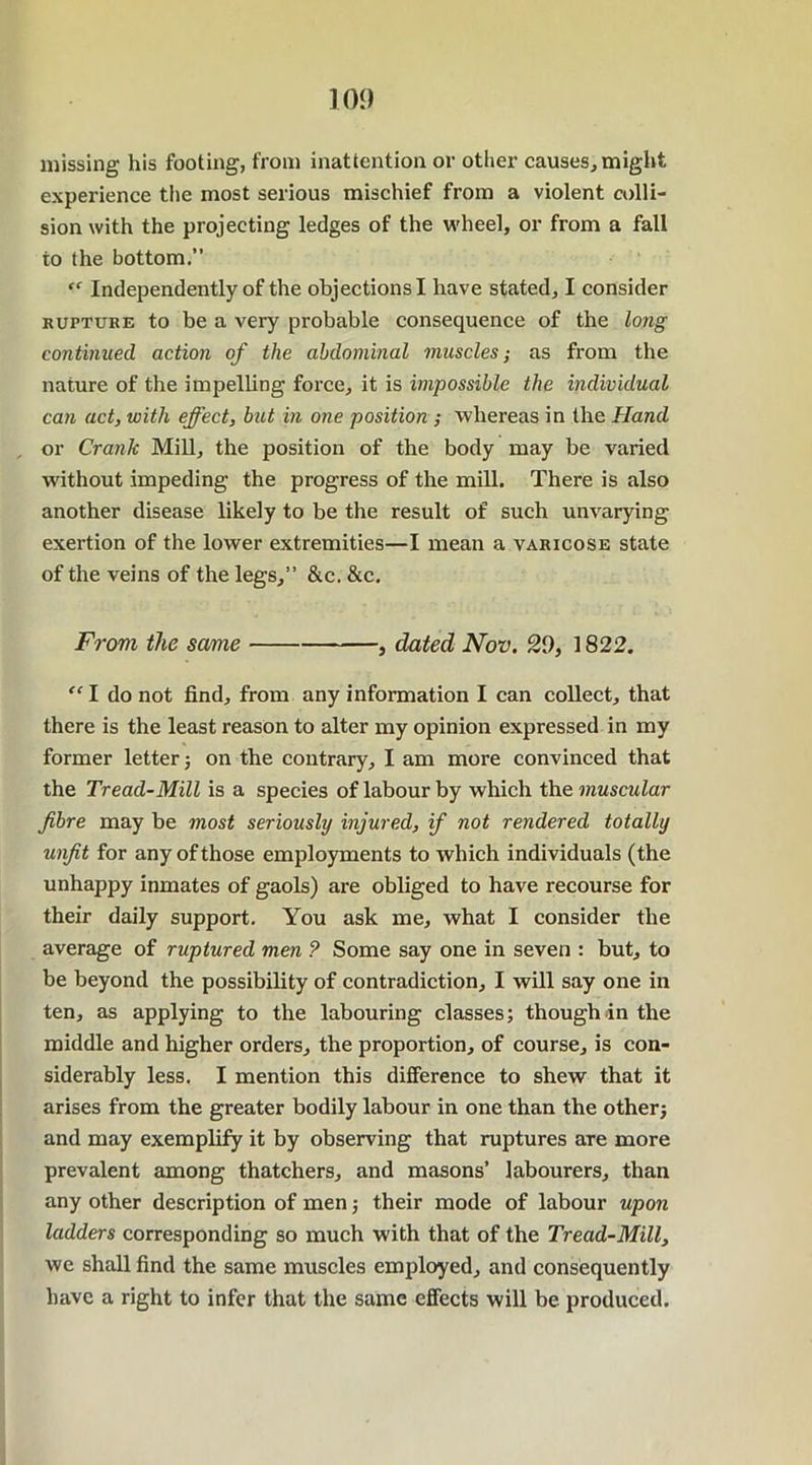 missing his footing, from inattention or other causes, might experience the most serious mischief from a violent colli- sion with the projecting ledges of the wheel, or from a fall to the bottom.” “ Independently of the objections I have stated, I consider huftube to be a very probable consequence of the long continued action of the abdominal muscles; as from the nature of the impelling force, it is impossible the individual can act, with effect, but in one position ; whereas in the Hand , or Cranlc Mill, the position of the body may be varied without impeding the progress of the mill. There is also another disease likely to be the result of such unvarying exertion of the lower extremities—I mean a varicose state of the veins of the legs,” &c. &c. From the same , dated Nov. 20, 1822. “ I do not find, from any information I can collect, that there is the least reason to alter my opinion expressed in my former letter; on the contrary, I am more convinced that the Tread-Mill is a species of labour by which the muscular fibre may be most seriously injured, if not rendered totally unfit for any of those employments to which individuals (the unhappy inmates of gaols) are obliged to have recourse for their daily support. You ask me, what I consider the average of ruptured men ? Some say one in seven : but, to be beyond the possibility of contradiction, I will say one in ten, as applying to the labouring classes; though in the middle and higher orders, the proportion, of course, is con- siderably less. I mention this difference to shew that it arises from the greater bodily labour in one than the other; and may exemplify it by observing that ruptures are more prevalent among thatchers, and masons’ labourers, than any other description of men; their mode of labour upon ladders corresponding so much with that of the Tread-Mill, we shall find the same muscles employed, and consequently have a right to infer that the same effects will be produced.