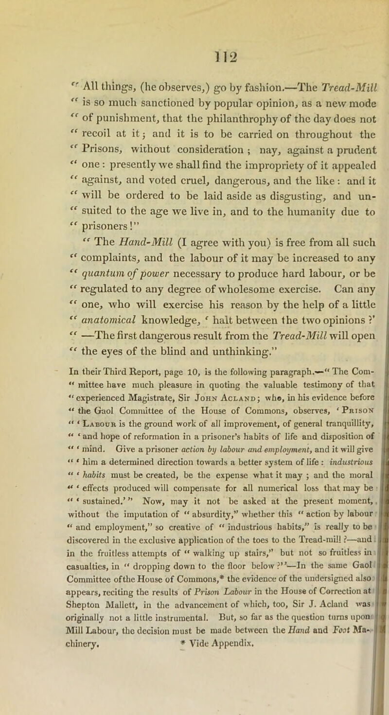 tr All things, (he observes,) go by fashion,—The Tread-Mill  is so much sanctioned by popular opinion, as a new mode “ of punishment, that the philanthrophy of the day does not “ recoil at it; and it is to be carried on throughout the cf Prisons, without consideration ; nay, against a prudent “ one : presently we shall find the impropriety of it appealed “ against, and voted cruel, dangerous, and the like : and it “ will be ordered to be laid aside as disgusting, and un- “ suited to the age we live in, and to the humanity due to “ prisoners!” “ The Hand-Mill (I agree with you) is free from all such “ complaints, and the labour of it may be increased to any “ quantum of power necessary to produce hard labour, or be “ regulated to any degree of wholesome exercise. Can any “ one, who will exercise his reason, by the help of a little “ anatomical knowledge, f halt between the two opinions ?’ “ —The first dangerous result from the Tread-Mill will open “ the eyes of the blind and unthinking.” In their Third Report, page 10, is the following paragraph.— The Com-  mittee have much pleasure in quoting the valuable testimony of that “ experienced Magistrate, Sir John Acland; who, in his evidence before “ the Gaol Committee of the House of Commons, observes, ‘ Prison “ * Labour is the ground work of all improvement, of general tranquillity, “ ‘ and hope of reformation in a prisoner’s habits of life and disposition of “ ' mind. Give a prisoner action by labour and employment, and it will give “ ‘ him a determined direction towards a better system of life : industrious “ ‘ habits must be created, be the expense what it may ; and the moral “ * effects produced will compensate for all numerical loss that may be “ ‘ sustained.’ ” Now, may it not be asked at the present moment, without the imputation of “ absurdity,” whether this  action by labour “ and employment,” so creative of “ industrious habits,” is really to be discovered in the exclusive application of the toes to the Tread-mil! ?—and i in the fruitless attempts of “ walking up stairs,” but not so fruitless in i casualties, in “ dropping down to the floor below ?”■—In the same Gaol I Committee of the House of Commons,* the evidence of the undersigned also appears, reciting the results of Prison Labour in the House of Correction at Shepton Mallctt, in the advancement of which, too. Sir J. Acland was originally not a little instrumental. But, so far as the question turns upon Mill Labour, the decision must be made between the Hand and Foot Ma- chinery. * Vide Appendix.