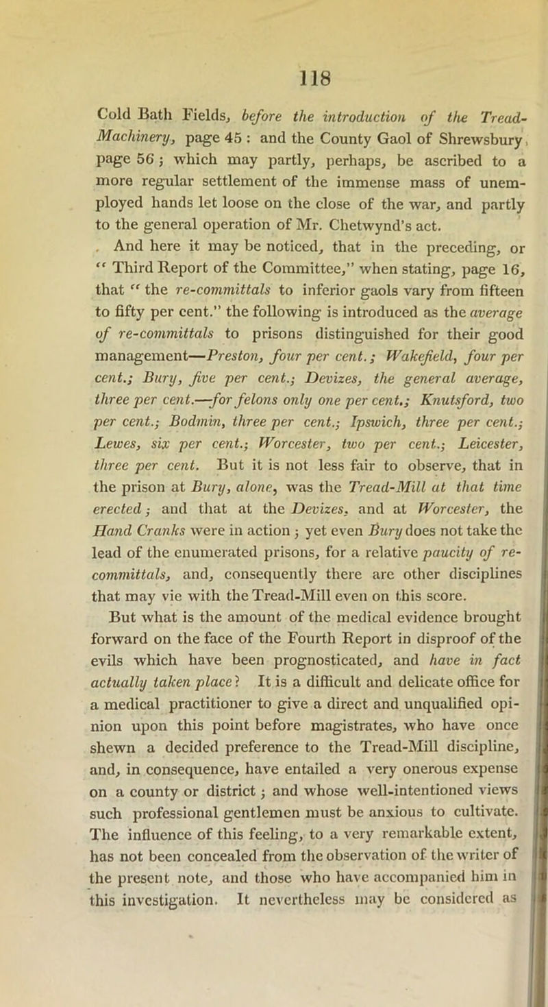 Cold Bath Fields* before the introduction of the Tread- Machinery, page 45 : and the County Gaol of Shrewsbury, page 56; which may partly, perhaps, be ascribed to a more regular settlement of the immense mass of unem- ployed hands let loose on the close of the war, and partly to the general operation of Mr. Chetwynd’s act. And here it may be noticed, that in the preceding, or “ Third Report of the Committee,” when stating, page 16, that “ the re-committals to inferior gaols vary from fifteen to fifty per cent.” the following is introduced as the average of re-committals to prisons distinguished for their good management—Preston, four per cent.; Wakefield, four per cent.; Bury, five per cent.; Devizes, the general average, three per cent.—-for felons only one per cent.; Knutsford, two per cent.; Bodmin, three per cent.; Ipswich, three per cent.; Lewes, six per cent.; Worcester, two per cent.; Leicester, three per cent. But it is not less fair to observe, that in the prison at Bury, alone, was the Tread-Mill at that time erected; and that at the Devizes, and at Worcester, the Hand Cranks were in action ; yet even Bury does not take the lead of the enumerated prisons, for a relative paucity of re- committals, and, consequently there are other disciplines that may vie with the Tread-Mill even on this score. But what is the amount of the medical evidence brought forward on the face of the Fourth Report in disproof of the evils which have been prognosticated, and have in fact actually taken place ? It is a difficult and delicate office for a medical practitioner to give a direct and unqualified opi- nion upon this point before magistrates, who have once shewn a decided preference to the Tread-Mill discipline, and, in consequence, have entailed a very onerous expense on a county or district; and whose well-intentioned views such professional gentlemen must be anxious to cultivate. The influence of this feeling, to a very remarkable extent, has not been concealed from the observation of the writer of the present note, and those who have accompanied him in this investigation. It nevertheless may be considered as