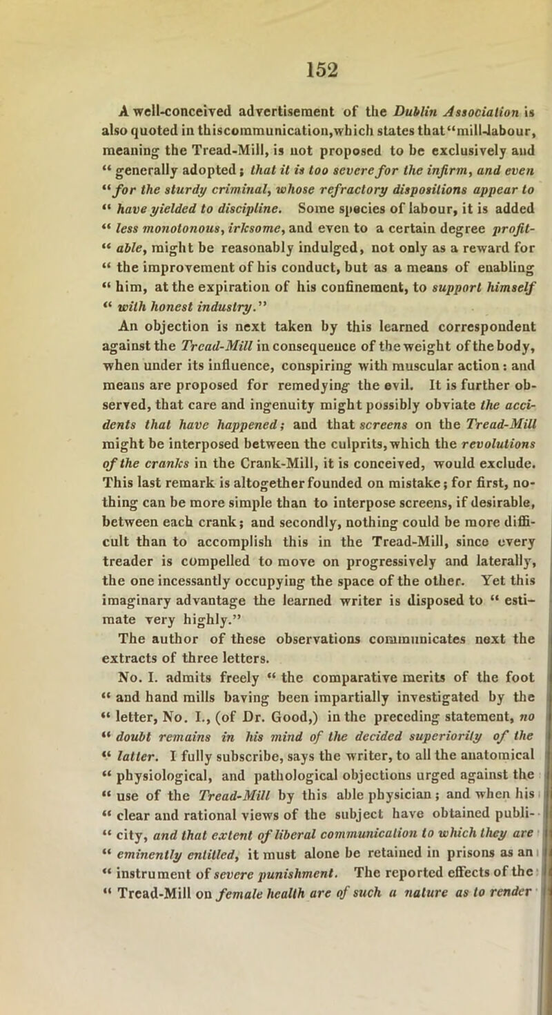 A well-conceived advertisement of the Dublin Association is also quoted in thiscoinmunication,which states that“milUabour, meaning the Tread-Mill, is not proposed to be exclusively and “ generally adopted; that it is too severe for the infirm, and even “ for the sturdy criminal, whose refractory dispositions appear to “ have yielded to discipline. Some species of labour, it is added “ less monotonous, irlcsome, and even to a certain degree profit- “ able, might be reasonably indulged, not only as a reward for “ the improvement of his conduct, but as a means of enabling “ him, at the expiration of his confinement, to support himself “ with honest industry.” An objection is next taken by this learned correspondent against the Tread-Mill inconsequence of the weight of the body, when under its influence, conspiring with muscular action: and means are proposed for remedying the evil. It is further ob- served, that care and ingenuity might possibly obviate the acci- dents that have happened; and that screens on the Tread-Mill might be interposed between the culprits, which the revolutions of the cranks in the Crank-Mill, it is conceived, would exclude. This last remark is altogether founded on mistake; for first, no- thing can be more simple than to interpose screens, if desirable, between each crank; and secondly, nothing could be more diffi- cult than to accomplish this in the Tread-Mill, since every treader is compelled to move on progressively and laterally, the one incessantly occupying the space of the other. Yet this imaginary advantage the learned writer is disposed to “ esti- mate very highly.” The author of these observations communicates next the extracts of three letters. No. I. admits freely “ the comparative merits of the foot “ and hand mills having been impartially investigated by the “ letter, No. I., (of Dr. Good,) in the preceding statement, no “ doubt remains in his mind of the decided superiority of the “ latter. I fully subscribe, says the writer, to all the anatomical “ physiological, and pathological objections urged against the “ use of the Tread-Mill by this able physician; and when his “ clear and rational views of the subject have obtained publi- “ city, and that extent of liberal communication to which they are “ eminently entitled, it must alone be retained in prisons as an “ instrument of severe punishment. The reported effects of the “ Tread-Mill on female health are of such a nature as to render