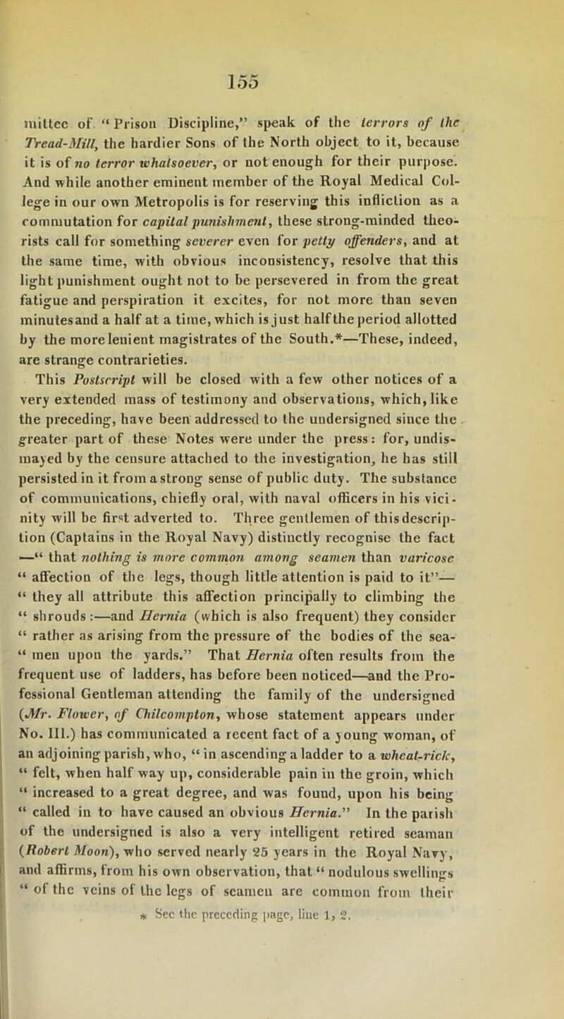 loo miltcc of “ Prison Discipline,” speak of the terrors of the Tread-Mill, the hardier Sons of the North object to it, because it is of no terror whatsoever, or not enough for their purpose. And while another eminent member of the Royal Medical Col- lege in our own Metropolis is for reserving this infliction as a commutation for capital punishment, these strong-minded theo- rists call for something severer even for petti/ offenders, and at the same time, with obvious inconsistency, resolve that this light punishment ought not to be persevered in from the great fatigue and perspiration it excites, for not more than seven minutes and a half at a time, which is just half the period allotted by the more lenient magistrates of the South.*—These, indeed, are strange contrarieties. This Postscript will be closed with a few other notices of a very extended mass of testimony and observations, which, like the preceding, have been addressed to the undersigned since the greater part of these Notes were under the press: for, undis- mayed by the censure attached to the investigation, he has still persisted in it fromastroDg sense of public duty. The substance of communications, chiefly oral, with naval officers in his vici- nity will be first adverted to. Th ree gentlemen of this descrip- tion (Captains in the Royal Navy) distinctly recognise the fact —“ that nothing is more common among seamen than varicose “ affection of the legs, though little attention is paid to it”— “ they all attribute this affection principally to climbing the “ shrouds:—and Hernia (which is also frequent) they consider “ rather as arising from the pressure of the bodies of the sea- “ men upon the yards.” That Hernia often results from the frequent use of ladders, has before been noticed—and the Pro- fessional Gentleman attending the family of the undersigned (Mr. Flower, of Chilcompton, whose statement appears under No. 111.) has communicated a recent fact of a young woman, of an adjoining parish, who, “ in ascending a ladder to a wheat-riclc, “ felt, when half way up, considerable pain in the groin, which “ increased to a great degree, and was found, upon his being “ called in to have caused an obvious Hernia.” In the parish of the undersigned is also a very intelligent retired seaman (Robert Moon), who served nearly 25 years in the Royal Navy, and affirms, from his own observation, that “ nodulous swellings “ of the veins of the legs of seamen are common from their * Sec the preceding page, line 1, 2.