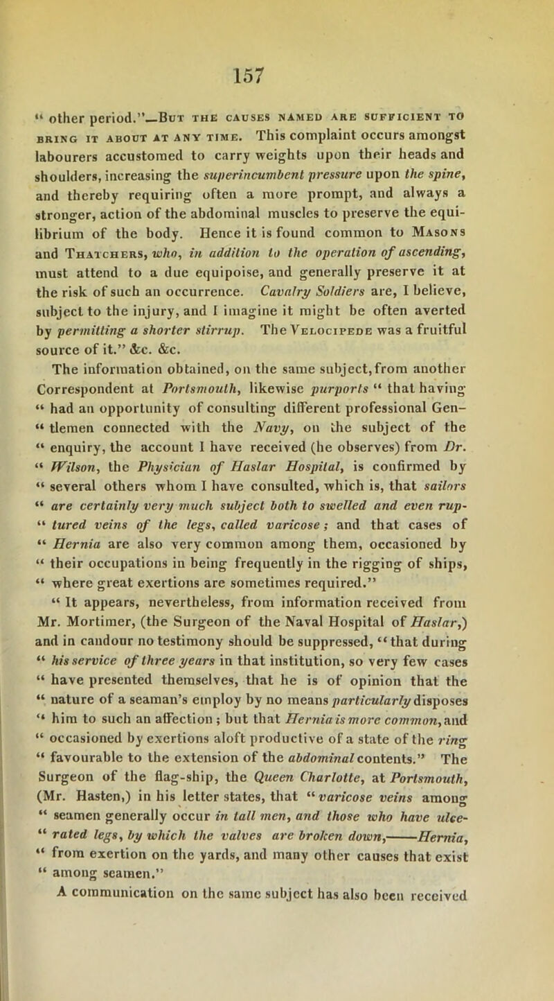 “ other period.’’—But the causes named are sufficient to bring it about at any time. This complaint occurs amongst labourers accustomed to carry weights upon their heads and shoulders, increasing the superincumbent pressure upon the spine, and thereby requiring often a more prompt, and always a stronger, action of the abdominal muscles to preserve the equi- librium of the body. Hence it is found common to Masons and Thatchers, whn, in addition to the operation of ascending, must attend to a due equipoise, and generally preserve it at the risk of such an occurrence. Cavalry Soldiers are, I believe, subject to the injury, and I imagine it might be often averted by permitting a shorter stirrup. The Velocipede was a fruitful source of it.” &c. &c. The information obtained, on the same subject,from another Correspondent at Portsmouth, likewise purports “ that having “ had an opportunity of consulting different professional Gen- “ tlemen connected with the Navy, on the subject of the “ enquiry, the account I have received (he observes) from Dr. “ Wilson, the Physician of Haslar Hospital, is confirmed by “ several others whom I have consulted, which is, that sailors “ are certainly very much subject both to swelled and even rup- “ tured veins of the legs, called varicose; and that cases of “ Hernia are also very common among them, occasioned by “ their occupations in being frequently in the rigging of ships, “ where great exertions are sometimes required.” “ It appears, nevertheless, from information received from Mr. Mortimer, (the Surgeon of the Naval Hospital of Haslar,) and in candour no testimony should be suppressed, “that during “ his service of three years in that institution, so very few cases “ have presented themselves, that he is of opinion that the “ nature of a seaman’s employ by no means particularly disposes “ him to such an affection ; but that Hernia is more common, and “ occasioned by exertions aloft productive of a state of the rin<r “ favourable to the extension of the abdominal contents.” The Surgeon of the flag-ship, the Queen Charlotte, at Portsmouth, (Mr. Hasten,) in his letter states, that “ varicose veins among “ seamen generally occur in tall men, and those who have ulee- “ rated legs, by which the valves are broken down, Hernia, “ from exertion on the yards, and many other causes that exist “ among seamen.” A communication on the same subject has also been received