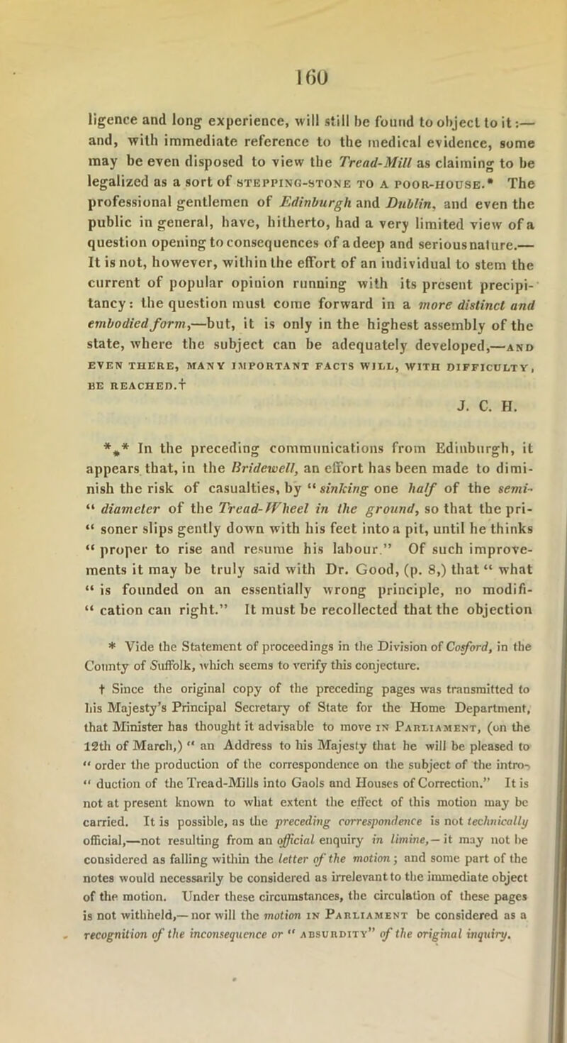 1(50 ligence and long experience, will still be found to object to it:— and, with immediate reference to the medical evidence, some may be even disposed to view the Tread-Mill as claiming to be legalized as a sort of stepping-stone to a poor-house. The professional gentlemen of Edinburgh and Dublin, and even the public in general, have, hitherto, had a very limited view of a question opening to consequences of a deep and serious nature.— It is not, however, within the effort of an individual to stem the current of popular opinion running with its present precipi- tancy: the question must come forward in a more distinct and embodied form,—but, it is only in the highest assembly of the state, where the subject can be adequately developed,—and EVEN THERE, MANY IMPORTANT FACTS WII.L, WITH DIFFICULTY, liE REACHED.T J. C. H. *** In the preceding communications from Edinburgh, it appears that, in the Bridewell, an effort has been made to dimi- nish the risk of casualties, by “ sinking one half of the semi- “ diameter of the Tread-Wheel in the ground, so that the pri- “ soner slips gently down with his feet into a pit, until he thinks “ proper to rise and resume his labour.” Of such improve- ments it may be truly said with Dr. Good, (p. 8,) that “ what “ is founded on an essentially wrong principle, no modifi- “ cation can right.” It must be recollected that the objection * Vide the Statement of proceedings in the Division of Co ford, in the County of Suffolk, which seems to verify this conjecture. t Since the original copy of the preceding pages was transmitted to his Majesty’s Principal Secretary of State for the Home Department, that Minister has thought it advisable to move in Parliament, (on the 12th of March,) “ an Address to his Majesty that he will be pleased to “ order the production of the correspondence on the subject of the intro-, “ duction of the Tread-Mills into Gaols and Houses of Correction.” It is not at present known to what extent the effect of this motion may be carried. It is possible, as the preceding correspondence is not technically official,—not resulting from an official enquiry in limine,— it may not be considered as falling within the letter of the motion; and some part of the notes would necessarily be considered as irrelevant to the immediate object of the motion. Under these circumstances, the circulation of these pages is not withheld,— nor will the motion in Parliament be considered as a recognition of the inconsequence or  absurdity” of the original inquiry.