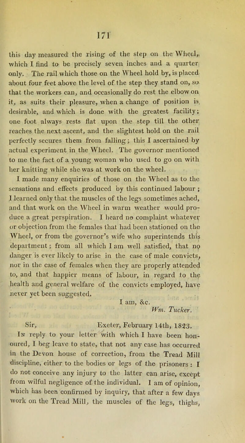 this day measured the rising of the step on the Wheel,- which I tind to be precisely seven inches and a quarter only. The rail which those on the Wheel hold by, is placed about four feet above the level of the step they stand on, so that the workers can, and occasionally do rest the elbow on it, as suits their pleasure, when a change of position is. desirable, and which is done with the greatest facility; one foot always rests flat upon the step till the other reaches the next ascent, and the slightest hold on the rail perfectly secures them from falling; this I ascertained by actual experiment in the Wheel. The governor mentioned to me the fact of a young woman who used to go on with her knitting while she was at work on the wheel. I made many enquiries of those on the Wheel as to the sensations and effects produced by this continued labour ; 1 learned only that the muscles of the legs sometimes ached, and that work on the Wheel in warm weather would pro- duce a great perspiration. I heard no complaint whatevey or objection from the females that had been stationed on the Wheel, or from the governor’s wife who superintends this department; from all which I am well satisfied, that np danger is ever likely to arise in the case of male convicts, nor in the case of females when they are properly attended to, and that happier means of labour, in regard to the health and general welfare of the convicts employed, have never yet been suggested. I am, &c. Wvi. Tucker. Sir, Exeter, February 14th, 1823. In reply to your letter with which I have been hon- oured, I beg leave to state, that not any case has occurred in the Devon house of correction, from the Tread Mill discipline, either to the bodies or legs of the prisoners : I do not conceive any injury to the latter can arise, except from wilful negligence of. the individual. I am of opinion, which has been conbrmed by inquiry, that after a few days work on the Tread Mill, the muscles of the legs, thighs.