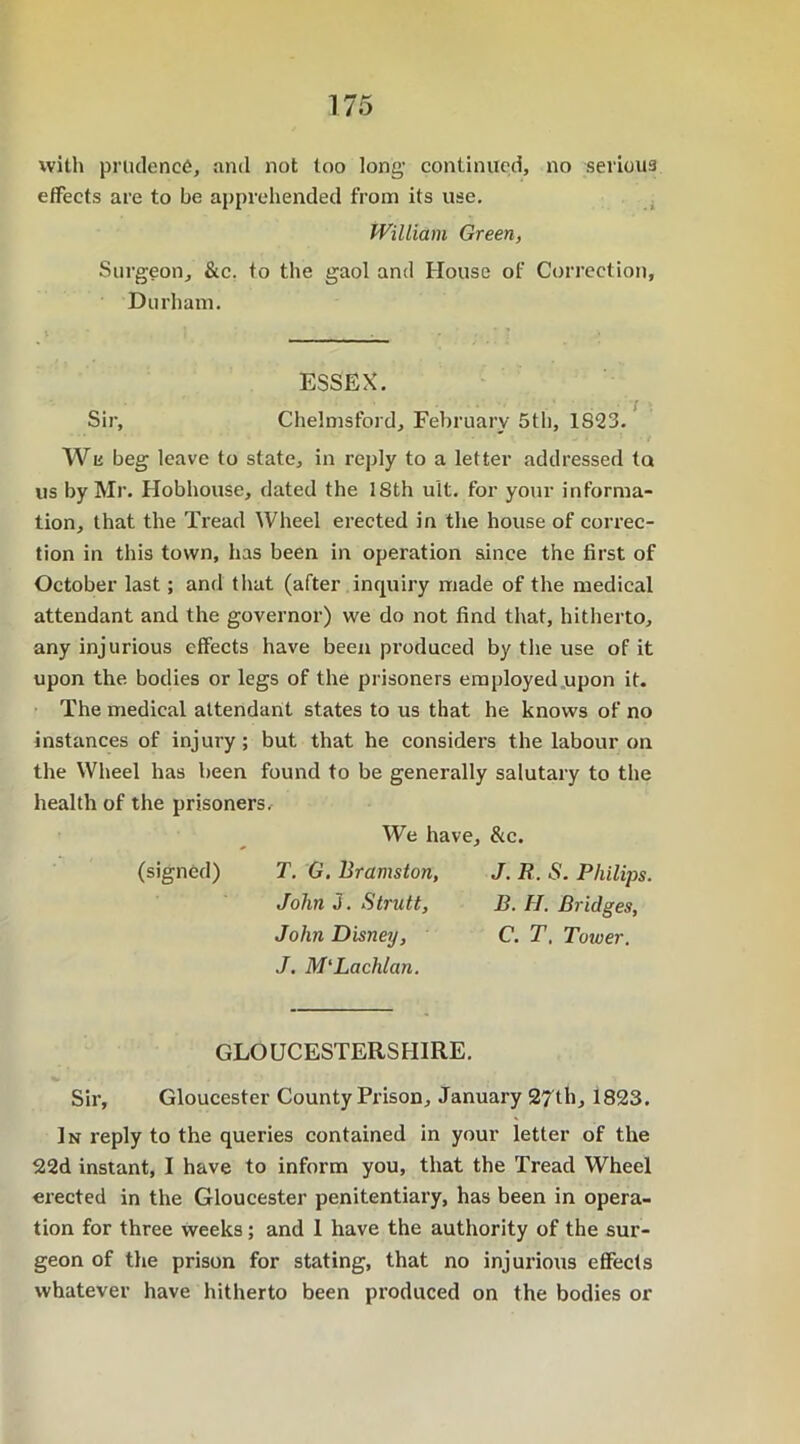 with prudence, and not too long1 continued, no serious effects are to be apprehended from its use. William Green, Surgeon, &c. to the gaol and House of Correction, Durham. ESSEX. Sir, Chelmsford, February 5th, 1S23. We beg leave to state, in reply to a letter addressed tu us by Mr. Hobhouse, dated the ISth ult. for your informa- tion, that the Tread Wheel erected in the house of correc- tion in this town, has been in operation since the first of October last; and that (after inquiry made of the medical attendant and the governor) we do not find that, hitherto, any injurious effects have been produced by the use of it upon the bodies or legs of the prisoners employed upon it. The medical attendant states to us that he knows of no instances of injury; but that he considers the labour on the Wheel has been found to be generally salutary to the health of the prisoners. We have, &c. (signed) T. G. Bramston, J. B. S. Philips. John J. Strutt, B. II. Bridges, John Disney, C. T. Tower. J. M'Lachlan. GLOUCESTERSHIRE. Sir, Gloucester County Prison, January 27th, 1823. In reply to the queries contained in your letter of the 22d instant, I have to inform you, that the Tread Wheel erected in the Gloucester penitentiary, has been in opera- tion for three weeks; and I have the authority of the sur- geon of the prison for stating, that no injurious effects whatever have hitherto been produced on the bodies or