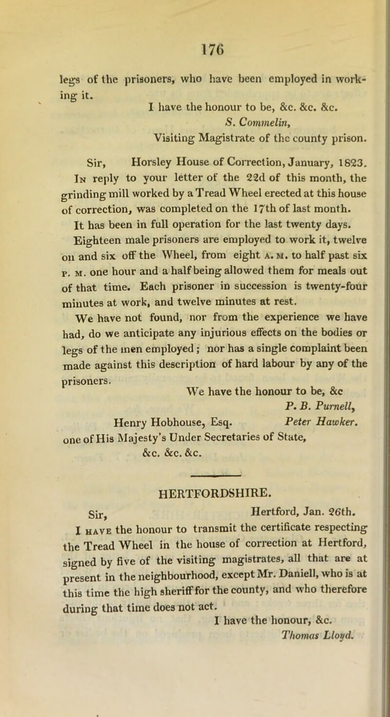 legs of the prisoners, who have been employed in work- ing it. I have the honour to be, &c. &c. &e. S. Commelin, Visiting Magistrate of the county prison. Sir, Horsley House of Correction, January, 1823. In reply to your letter of the 22d of this month, the grinding mill worked by a Tread Wheel erected at this house of correction, was completed on the 17th of last month. It has been in full operation for the last twenty days. Eighteen male prisoners are employed to work it, twelve on and six off the Wheel, from eight a. m. to half past six p. m. one hour and a half being allowed them for meals out of that time. Each prisoner in succession is twenty-four minutes at work, and twelve minutes at rest. We have not found, nor from the experience we have had, do we anticipate any injurious effects on the bodies or legs of the men employed; nor has a single complaint been made against this description of hard labour by any of the prisoners. We have the honour to be, &c P. B. Purnell, Henry Hobhouse, Esq. Peter Hawker. one of His Majesty’s Under Secretaries of State, &c. &c. &c. HERTFORDSHIRE. Su-j Hertford, Jan. 26th. I have the honour to transmit the certificate respecting the Tread Wheel in the house of correction at Hertford, signed by five of the visiting magistrates, all that are at present in the neighbourhood, except Mr. Daniell, who is at this time the high sheriff for the county, and who therefore during that time does not act. I have the honour, &c. Thomas Lloyd.