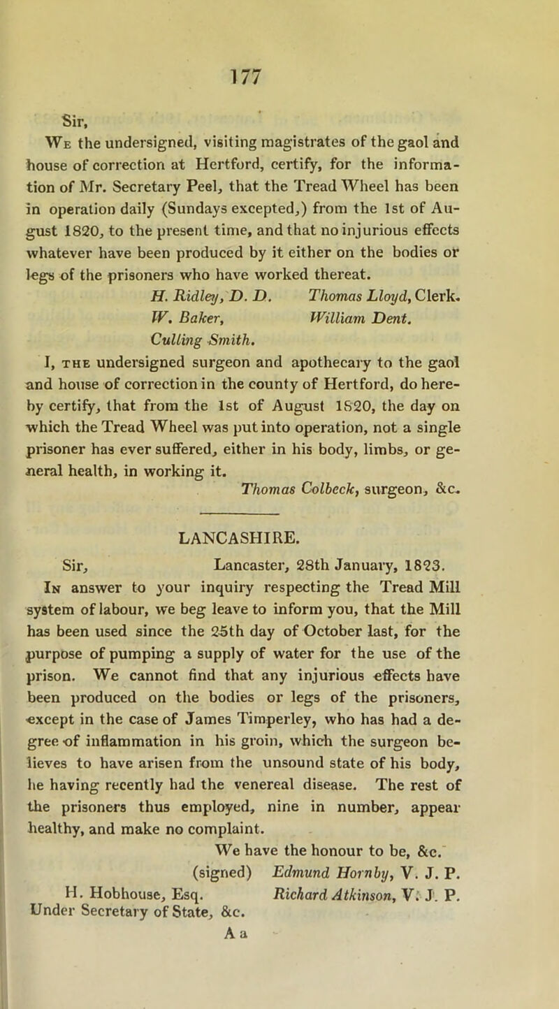 Sir, We the undersigned, visiting magistrates of the gaol and house of correction at Hertford, certify, for the informa- tion of Mr. Secretary Peel, that the Tread Wheel has been in operation daily (Sundays excepted,) from the 1st of Au- gust 1820, to the present time, and that no injurious effects whatever have been produced by it either on the bodies or legs of the prisoners who have worked thereat. H. Ridley, D. D. Thomas Lloyd, Clerk, IV, Baker, William Dent. Culling Smith. I, the undersigned surgeon and apothecary to the gaol and house of correction in the county of Hertford, do here- by certify, that from the 1st of August 1820, the day on which the Tread Wheel was put into operation, not a single prisoner has ever suffered, either in his body, limbs, or ge- neral health, in working it. Thomas Colbeck, surgeon, &c. LANCASHIRE. Sir, Lancaster, 28th January, 1823. In answer to your inquiry respecting the Tread Mill system of labour, we beg leave to inform you, that the Mill has been used since the 25th day of October last, for the purpose of pumping a supply of water for the use of the prison. We cannot find that any injurious effects have been produced on the bodies or legs of the prisoners, except in the case of James Timperley, who has had a de- gree of inflammation in his groin, which the surgeon be- lieves to have arisen from the unsound state of his body, he having recently had the venereal disease. The rest of the prisoners thus employed, nine in number, appear healthy, and make no complaint. We have the honour to be, &c. (signed) Edmund Hornby, V. J. P. H. Hobhouse, Esq. Richard Atkinson, V. J'. P. Under Secretary of State, &c. A a