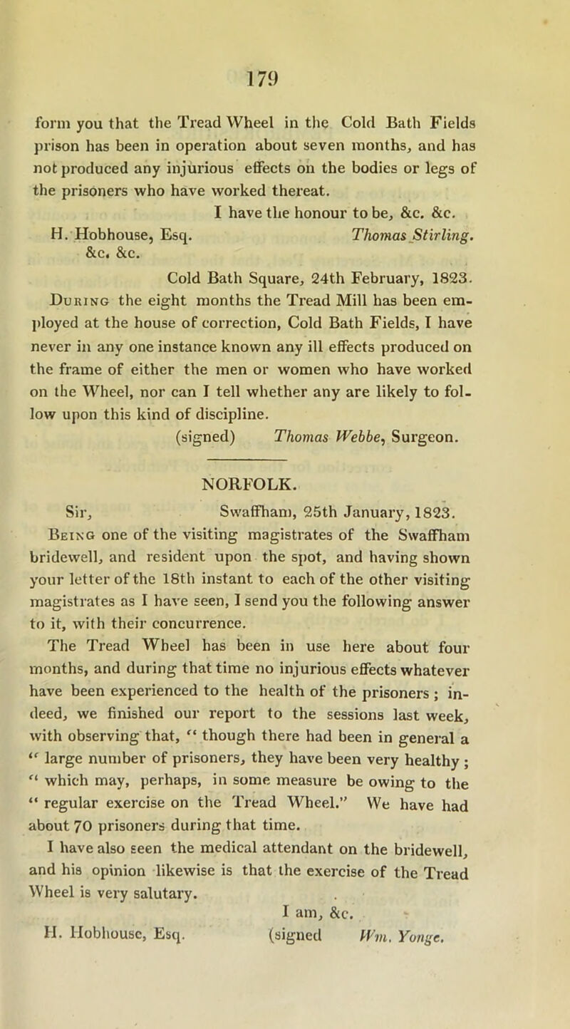 form you that the Tread Wheel in the Cold Bath Fields prison has been in operation about seven months, and has not produced any injurious effects on the bodies or legs of the prisoners who have worked thereat. I have the honour to be, &c. &c. H. Hobhouse, Esq. Thomas Stirling. &c. &c. Cold Bath Square, 24th February, 1823. During the eight months the Tread Mill has been em- ployed at the house of correction, Cold Bath Fields, I have never in any one instance known any ill effects produced on the frame of either the men or women who have worked on the Wheel, nor can I tell whether any are likely to fol- low upon this kind of discipline. (signed) Thomas JVebbe, Surgeon. NORFOLK. Sir, Swaffham, 25th January, 1823. Being one of the visiting magistrates of the Swaffham bridewell, and resident upon the spot, and having shown your letter of the 18th instant to each of the other visiting magistrates as I have seen, I send you the following answer to it, with their concurrence. The Tread Wheel has been in use here about four months, and during that time no injurious effects whatever have been experienced to the health of the prisoners ; in- deed, we finished our report to the sessions last week, with observing that, “ though there had been in general a “ large number of prisoners, they have been very healthy ; “ which may, perhaps, in some measure be owing to the “ regular exercise on the Tread Wheel.’' We have had about 70 prisoners during that time. I have also seen the medical attendant on the bridewell, and his opinion likewise is that the exercise of the Tread Wheel is very salutary. I am, &c. H. Hobhouse, Esq. (signed Wm. Yonge.