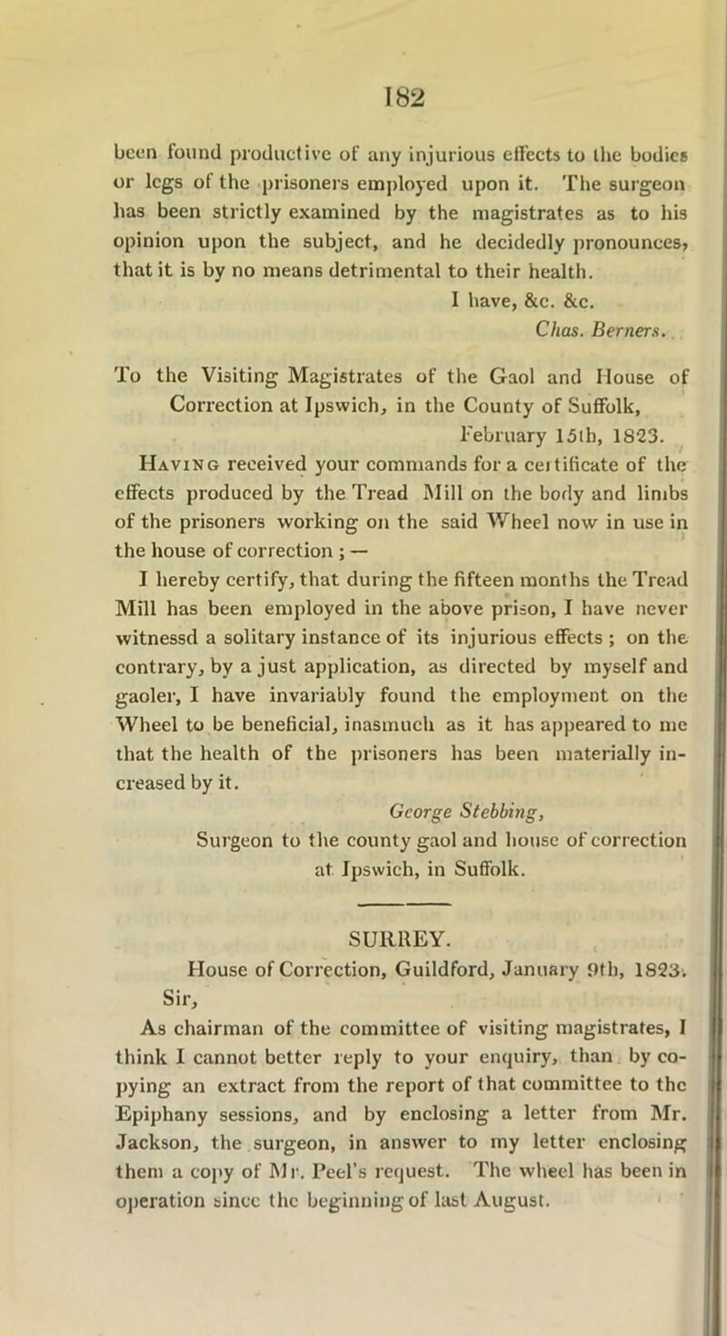 been found productive of any injurious effects to the bodies or legs of the prisoners employed upon it. The surgeon has been strictly examined by the magistrates as to his opinion upon the subject, and he decidedly pronounces? that it is by no means detrimental to their health. I have, &c. &c. Chas. Berners. To the Visiting Magistrates of the Gaol and House of Correction at Ipswich, in the County of Suffolk, February 15th, 1823. Having received your commands fora certificate of the effects produced by the Tread Mill on the body and limbs of the prisoners working on the said Wheel now in use in the house of correction ; — I hereby certify, that during the fifteen months the Tread Mill has been employed in the above prison, I have never witnessd a solitary instance of its injurious effects ; on the contrary, by a just application, as directed by myself and gaoler, I have invariably found the employment on the Wheel to be beneficial, inasmuch as it has appeared to me that the health of the prisoners has been materially in- creased by it. George Stebbing, Surgeon to the county gaol and house of correction at Ipswich, in Suffolk. SURREY. House of Correction, Guildford, January 9th, 1823. Sir, As chairman of the committee of visiting magistrates, I think I cannot better reply to your enquiry, than by co- pying an extract from the report of that committee to the Epiphany sessions, and by enclosing a letter from Mr. Jackson, the surgeon, in answer to my letter enclosing them a copy of Mr. Peel’s request. The wheel has been in operation since the beginning of last August.