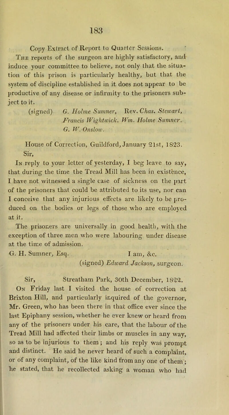 Copy Extract of Report to Quarter Sessions. The reports of the surgeon are highly satisfactory, anti induce your committee to believe, not only that the situa- tion of this prison is particularly healthy, but that the system of discipline established in it does not appear to be productive of any disease or infirmity to the prisoners sub- ject to it. (signed) G. Holme Sumner, Rev. Chas. Steivart, Francis JVightwick. Wm. Holme Sumner. G. W. Onslow. House of Correction, Guildford, January 21st, 1S23. Sir, In reply to your letter of yesterday, I beg leave to say, that during the time the Tread Mill has been in existence, I have not witnessed a single case of sickness on the part of the prisoners that could be attributed to its use, nor can I conceive that any injurious effects are likely to be pro- duced on the bodies or legs of those who are employed at it. The prisoners are universally in good health, with the exception of three men who were labouring under disease at the time of admission. G. H. Sumner, Esq. I am, &c. (signed) Edward Jackson, surgeon. Sir, Streatham Park, 30th December, 1822. On Friday last I visited the house of correction at Brixton Hill, and particularly inquired of the governor, Mr. Green, who has been there in that office ever since the last Epiphany session, whether he ever knew or heard from any of the prisoners under his care, that the labour of the Tread Mill had affected their limbs or muscles in any way, so as to be injurious to them; and his reply was prompt and distinct. He said he never heard of such a complaint, or of any complaint, of the like kind from any one of them ; he stated, that he recollected asking a woman who had