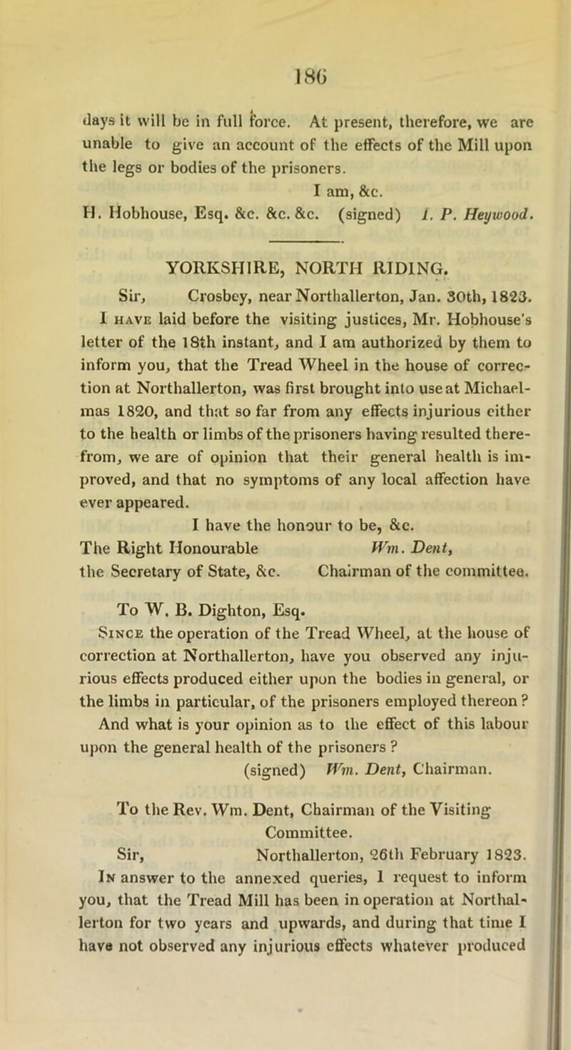 180 days it will be in full force. At present, therefore, we are unable to give an account of the effects of the Mill upon the legs or bodies of the prisoners. I am, &c. H. Hobhouse, Esq. &c. &c. &c. (signed) i. P. Heywood. YORKSHIRE, NORTH RIDING. Sir, Crosbey, near Northallerton, Jan. 30th, 1823. I have laid before the visiting justices, Mr. Hobhouse's letter of the lSth instant, and I am authorized by them to inform you, that the Tread Wheel in the house of correc- tion at Northallerton, was first brought into use at Michael- mas 1820, and that so far from any effects injurious either to the health or limbs of the prisoners having resulted there- from, we are of opinion that their general health is im- proved, and that no symptoms of any local affection have ever appeared. I have the honour to be, &c. The Right Honourable Wm. Dent, the Secretary of State, &e. Chairman of the committee. To W. B. Dighton, Esq. Since the operation of the Tread Wheel, at the house of correction at Northallerton, have you observed any inju- rious effects produced either upon the bodies in general, or the limbs in particular, of the prisoners employed thereon ? And what is your opinion as to the effect of this labour upon the general health of the prisoners ? (signed) Win. Dent, Chairman. To the Rev. Wm. Dent, Chairman of the Visiting Committee. Sir, Northallerton, 26th February 1823. In answer to the annexed queries, 1 request to inform you, that the Tread Mill has been in operation at Northal- lerton for two years and upwards, and during that time I have not observed any inj urious effects whatever produced