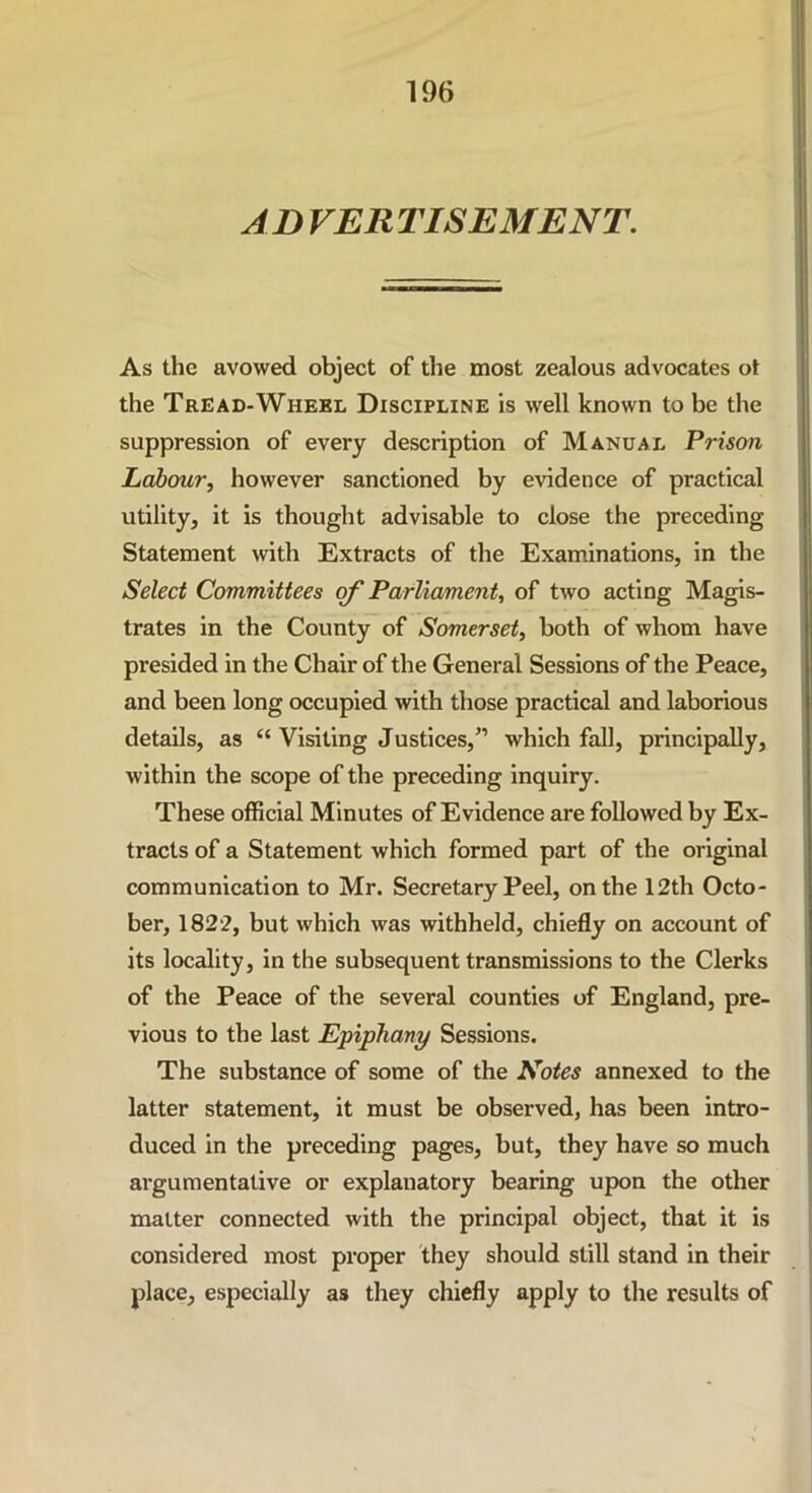 AD VERTISEMENT. As the avowed object of the most zealous advocates ot the Tread-Wheel Discipline is well known to be the suppression of every description of Manual Prison Labour, however sanctioned by evidence of practical utility, it is thought advisable to close the preceding Statement with Extracts of the Examinations, in the Select Committees of Parliament, of two acting Magis- trates in the County of Somerset, both of whom have presided in the Chair of the General Sessions of the Peace, and been long occupied with those practical and laborious details, as “ Visiting Justices,” which fall, principally, within the scope of the preceding inquiry. These official Minutes of Evidence are followed by Ex- tracts of a Statement which formed part of the original communication to Mr. Secretary Peel, on the 12th Octo- ber, 1822, but which was withheld, chiefly on account of its locality, in the subsequent transmissions to the Clerks of the Peace of the several counties of England, pre- vious to the last Epiphany Sessions. The substance of some of the JSotes annexed to the latter statement, it must be observed, has been intro- duced in the preceding pages, but, they have so much argumentative or explanatory bearing upon the other matter connected with the principal object, that it is considered most proper they should still stand in their place, especially as they chiefly apply to the results of