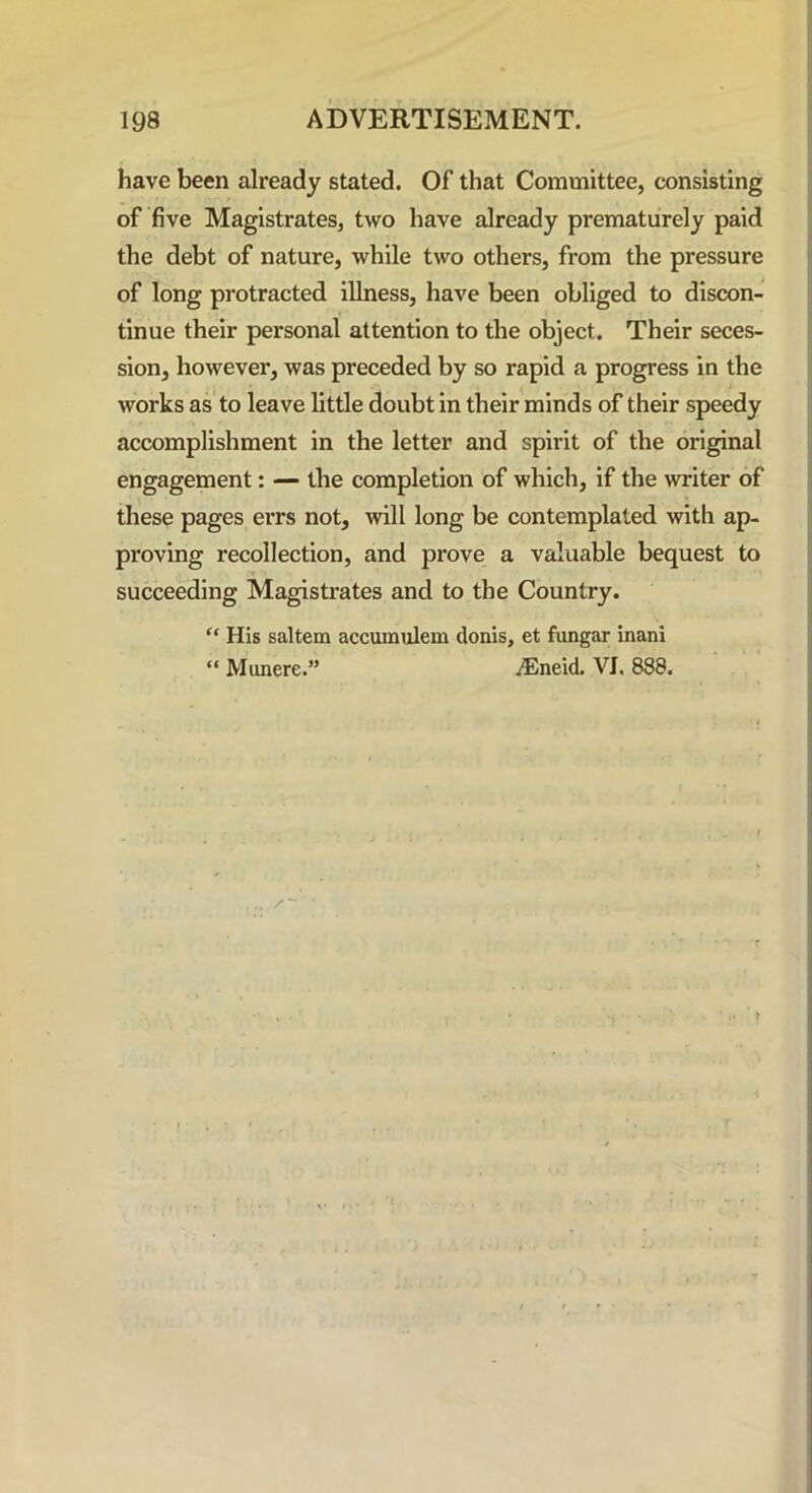 have been already stated. Of that Committee, consisting of five Magistrates, two have already prematurely paid the debt of nature, while two others, from the pressure of long protracted illness, have been obliged to discon- tinue their personal attention to the object. Their seces- sion, however, was preceded by so rapid a progress in the works as to leave little doubt in their minds of their speedy accomplishment in the letter and spirit of the original engagement: — the completion of which, if the writer of these pages errs not, will long be contemplated with ap- proving recollection, and prove a valuable bequest to succeeding Magistrates and to the Country. “ His saltern accumulem donis, et fungar inani “ Munerc.” yEneid. VI. 888.