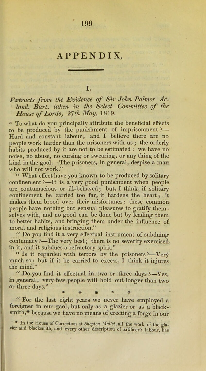 APPENDIX. I. Extracts from the Evidence of Sir John Palmer Ac- land, Bart, taken in the Select Committee of the House of Lords, 27 th May, 1819. “ To what do you principally attribute the beneficial effects to be produced by the punishment of imprisonment ?— Hard and constant labour j and I believe there are no people work harder than the prisoners with us ; the orderly habits produced by it are not to be estimated : we have no noise, no abuse, no cursing or swearing, or any thing of the kind in the gaol. The prisoners, in general, despise a man who will not work.” “ What effect have you known to be produced by solitary confinement ?—It is a very good punishment when people are contumacious or ill-behaved; but, I think, if solitary confinement be carried too far, it hardens the heart; it makes them brood over their misfortunes: these common people have nothing but sensual pleasures to gratify them- selves with, and no good can be done but by leading them to better habits, and bringing them under the influence of moral and religious instruction.” “ Do you find it a very effectual instrument of subduing contumacy ?—The very best; there is no severity exercised in it, and it subdues a refractory spirit.” “ Is it regarded with terrors by the prisoners ?—Very much so: but if it be carried to excess, I think it injures the mind.” “ Do you find it effectual in two or three days ?—Yes, in general; very few people will hold out longer than two or three days.” * * * * * “ For the last eight years we never have employed a foreigner in our gaol, but only as a glazier or as a black- smith,* because we have no means of erecting a forge in our * In the House of Correction at Shepton Mallet, all the work of the gla- cier and blacksmith, and every other description of artificer’s labour, lias