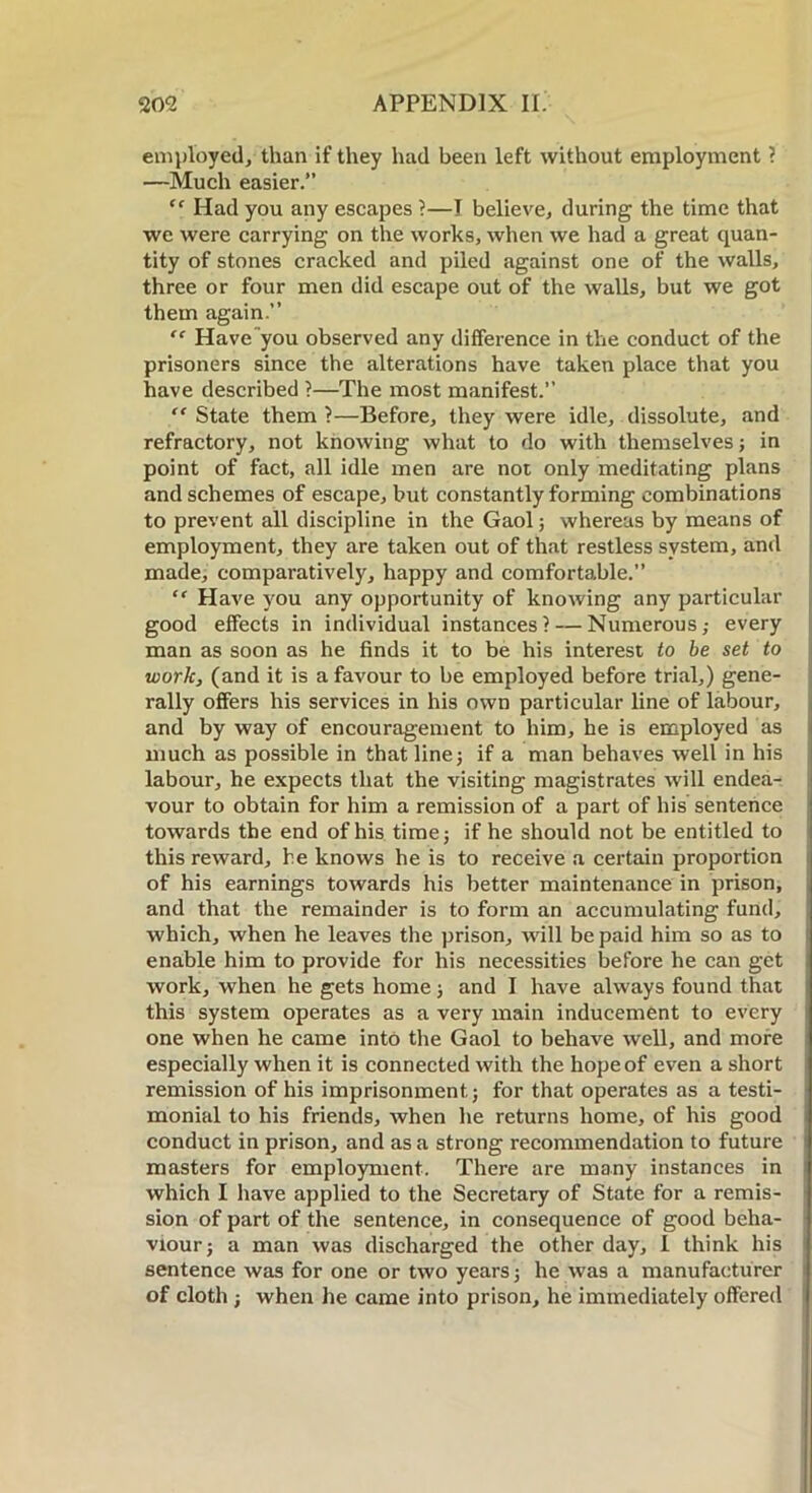 employed, than if they had been left without employment ? —Much easier.” “ Had you any escapes ?—I believe, during the time that we were carrying on the works, when we had a great quan- tity of stones cracked and piled against one of the walls, three or four men did escape out of the walls, but we got them again.” “ Have you observed any difference in the conduct of the prisoners since the alterations have taken place that you have described ?—The most manifest.” “ State them 1—Before, they were idle, dissolute, and refractory, not knowing what to do with themselves; in point of fact, all idle men are not only meditating plans and schemes of escape, but constantly forming combinations to prevent all discipline in the Gaol; whereas by means of employment, they are taken out of that restless system, and made, comparatively, happy and comfortable.” “ Have you any opportunity of knowing any particular good effects in individual instances? — Numerous,- every man as soon as he finds it to be his interest to be set to work, (and it is a favour to be employed before trial,) gene- rally offers his services in his own particular line of labour, and by way of encouragement to him, he is employed as much as possible in that line; if a man behaves well in his labour, he expects that the visiting magistrates will endea- vour to obtain for him a remission of a part of his sentence towards the end of his time; if he should not be entitled to this reward, he knows he is to receive a certain proportion of his earnings towards his better maintenance in prison, and that the remainder is to form an accumulating fund, which, when he leaves the prison, will be paid him so as to enable him to provide for his necessities before he can get work, when he gets home; and I have always found that this system operates as a very main inducement to every one when he came into the Gaol to behave well, and more especially when it is connected with the hope of even a short remission of his imprisonment; for that operates as a testi- monial to his friends, when he returns home, of his good conduct in prison, and as a strong recommendation to future masters for employment. There are many instances in which I have applied to the Secretary of State for a remis- sion of part of the sentence, in consequence of good beha- viour; a man was discharged the other day, I think his sentence was for one or two years; he was a manufacturer of cloth ; when he came into prison, he immediately offered