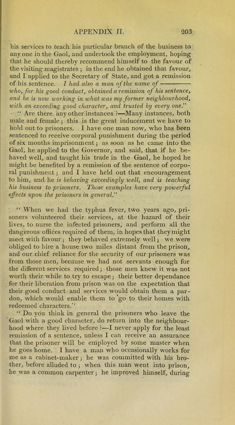 his services to teach his particular branch of the business to anyone in the Gaol, and undertook the employment, hoping that he should thereby recommend himself to the favour of the visiting magistrates ; in the end he obtained that favour, and I applied to the Secretary of State, and got a remission of his sentence. I had also a man of the name of who, for his good conduct, obtained a remission of his sentence, and he is now working in what was my former neighbourhood, with an exceeding good character, and trusted by every one.” “ Are there any other instances ?—Many instances, both male and female 3 this is the great inducement we have to hold out to prisoners. I have one man now, who has been sentenced to receive corporal punishment during the period of six months imprisonment5 as soon as he came into the Gaol, he applied to the Governor, and said, that if he be- haved well, and taught his trade in the Gaol, he hoped he might be benefited by a remission of the sentence of corpo- ral punishment } and I have held out that encouragement to him, and he is behaving exceedingly well, and is teaching his business to prisoners. Those examples have very powerful effects upon the prisoners in general.” “ When we had the typhus fever, two years ago, pri- soners volunteered their services, at the hazard of their lives, to nurse the infected prisoners, and perform all the dangerous offices required of them, in hopes that they might meet with favour ; they behaved extremely well 3 we were obliged to hire a house two miles distant from the prison, and our chief reliance for the security of our prisoners was from those men, because we had not servants enough for the different services required} those men knew it was not worth their while to try to escape 3 their better dependance for their liberation from prison was on the expectation that their good conduct and services would obtain them a par- don, which would enable them to 'go to their homes with redeemed characters.” “ Do you think in general the prisoners who leave the Gaol with a good character, do return into the neighbour- hood where they lived before ?—I never apply for the least remission of a sentence, unless I can receive an assurance that the prisoner will be employed by some master when he goes home. I have a man who occasionally works for me as a cabinet-maker 3 he was committed with his bro- ther, before alluded to j when this man went into prison, he was a common carpenter; he improved himself, during