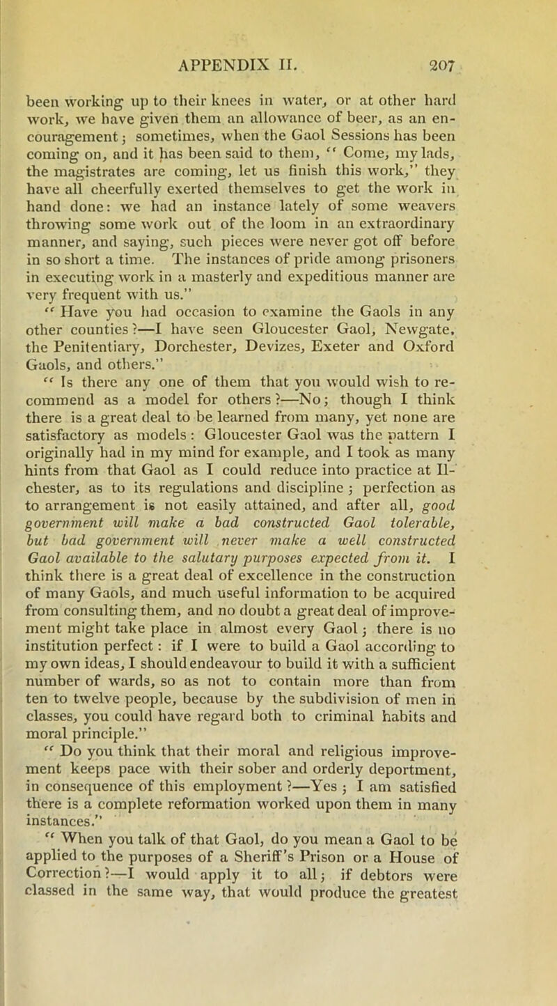 been working up to their knees in water, or at other hard work, we have given them an allowance of beer, as an en- couragement; sometimes, when the Gaol Sessions has been coming on, and it has been said to them, “ Come, my lads, the magistrates are coming, let us finish this work,” they have all cheerfully exerted themselves to get the work in hand done: we had an instance lately of some weavers throwing some work out of the loom in an extraordinary manner, and saying, such pieces were never got off before in so short a time. The instances of pride among prisoners in executing work in a masterly and expeditious manner are very frequent with us.” “ Have you had occasion to examine the Gaols in any other counties ?—I have seen Gloucester Gaol, Newgate, the Penitentiary, Dorchester, Devizes, Exeter and Oxford Gaols, and others.” “ Is there any one of them that you would wish to re- commend as a model for others?—No; though I think there is a great deal to be learned from many, yet none are satisfactory as models : Gloucester Gaol was the. pattern I originally had in my mind for example, and I took as many hints from that Gaol as I could reduce into practice at II- chester, as to its regulations and discipline ; perfection as to arrangement is not easily attained, and after all, good government will make a bad constructed Gaol tolerable, but bad government will never make a well constructed Gaol available to the salutary purposes expected from it. I think there is a great deal of excellence in the construction of many Gaols, and much useful information to be acquired from consulting them, and no doubt a great deal of improve- ment might take place in almost every Gaol; there is no institution perfect: if I were to build a Gaol according to my own ideas, I should endeavour to build it with a sufficient number of wards, so as not to contain more than from ten to twelve people, because by the subdivision of men in classes, you could have regard both to criminal habits and moral principle.” “ Do you think that their moral and religious improve- ment keeps pace with their sober and orderly deportment, in consequence of this employment ?—Yes ; I am satisfied there is a complete reformation worked upon them in many instances.” “ When you talk of that Gaol, do you mean a Gaol to be applied to the purposes of a Sheriff’s Prison or a House of Correction ?—I would apply it to all; if debtors were classed in the same way, that would produce the greatest