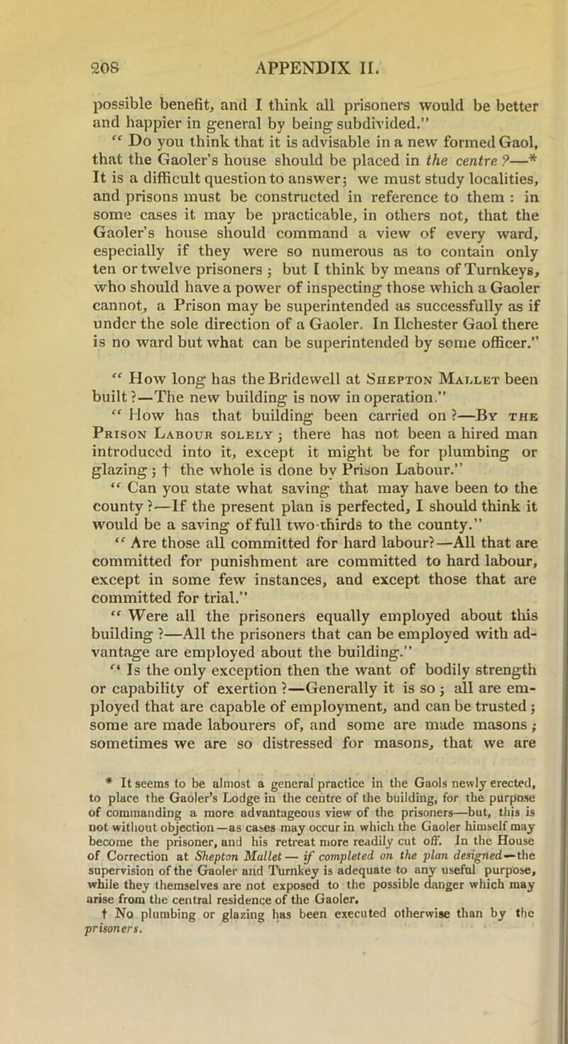 possible benefit, and I think all prisoners would be better and happier in general by being subdivided.” “ Do you think that it is advisable in a new formed Gaol, that the Gaoler’s house should be placed in the centre ?—* It is a difficult question to answer; we must study localities, and prisons must be constructed in reference to them : in some cases it may be practicable, in others not, that the Gaoler’s house should command a view of every ward, especially if they were so numerous as to contain only ten or twelve prisoners ; but I think by means of Turnkeys, who should have a power of inspecting those which a Gaoler cannot, a Prison may be superintended as successfully as if under the sole direction of a Gaoler. In Ilchester Gaol there is no ward but what can be superintended by some officer.” “ How long has the Bridewell at Shepton Mallet been built?—The new building is now in operation.” “ How has that building been carried on ?—By the Prison Labour solely ; there has not been a hired man introduced into it, except it might be for plumbing or glazing ; f the whole is done by Prison Labour.” “ Can you state what saving that may have been to the county ?—If the present plan is perfected, I should think it would be a saving of full two-thirds to the county.” “ Are those all committed for hard labour?—All that are committed for punishment are committed to hard labour, except in some few instances, and except those that are committed for trial.” “ Were all the prisoners equally employed about this building ?—All the prisoners that can be employed with ad- vantage are employed about the building.” Is the only exception then the want of bodily strength or capability of exertion ?—Generally it is so ; all are em- ployed that are capable of employment, and can be trusted ; some are made labourers of, and some are made masons; sometimes we are so distressed for masons, that we are * It seems to be almost a general practice in the Gaols newly erected, to place the Gaoler’s Lodge in the centre of the building, for the purpose of commanding a more advantageous view of the prisoners—but, this is not without objection —as cases may occur in which the Gaoler himself may become the prisoner, and his retreat more readily cut off. In the House of Correction at Sheptan Mallet — if completed on the plan designed—the supervision of the Gaoler and Turnkey is adequate to any useful purpose, while they themselves are not exposed to the possible danger which may arise from the central residence of the Gaoler. t No plumbing or glazing has been executed otherwise than by the prisoners.