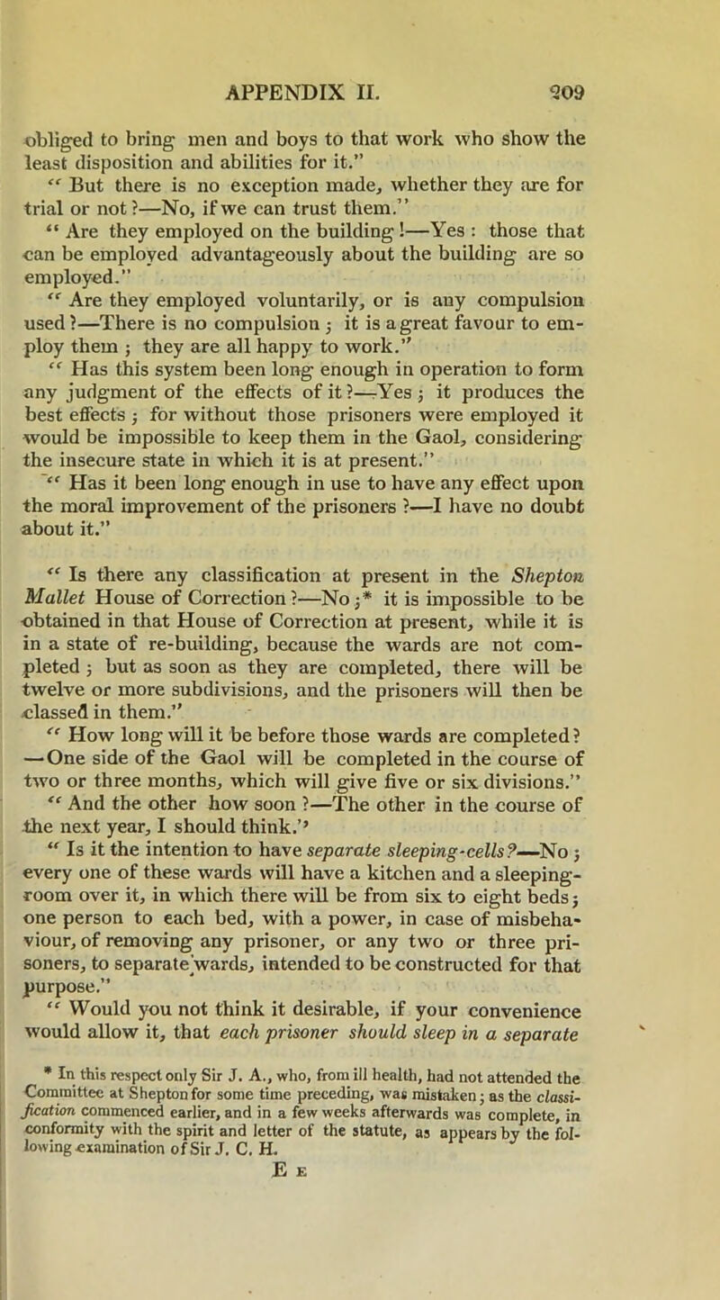 obliged to bring men and boys to that work who show the least disposition and abilities for it.” “ But there is no exception made., whether they are for trial or not ?—No, if we can trust them.” “ Are they employed on the building!—Yes : those that can be employed advantageously about the building are so employed. “ Are they employed voluntarily, or is any compulsion used ?—There is no compulsion ; it is a great favour to em- ploy them ; they are all happy to work.” “ Has this system been long enough in operation to form any judgment of the effects of it?—rYes ; it produces the best effects ; for without those prisoners were employed it would be impossible to keep them in the Gaol, considering the insecure state in which it is at present.” “ Has it been long enough in use to have any effect upon the moral improvement of the prisoners ?—I have no doubt about it.” “ Is there any classification at present in the Shepton Mallet House of Correction?—No j* it is impossible to be obtained in that House of Correction at present, while it is in a state of re-building, because the wards are not com- pleted ; but as soon as they are completed, there will be twelve or more subdivisions, and the prisoners will then be classed in them.” “ How long will it be before those wards are completed? — One side of the Gaol will be completed in the course of two or three months, which will give five or six divisions.” “ And the other how soon ?—The other in the course of the next year, I should think.’’ “ Is it the intention to have separate sleeping-cells?—No ; every one of these wards will have a kitchen and a sleeping- room over it, in which there will be from six to eight beds; one person to each bed, with a power, in case of misbeha- viour, of removing any prisoner, or any two or three pri- soners, to separatejwards, intended to be constructed for that purpose.” “ Would you not think it desirable, if your convenience would allow it, that each prisoner should sleep in a separate * In this respect only Sir J. A., who, from ill health, had not attended the Committee at Shepton for some time preceding, was mistaken; as the classi- fication commenced earlier, and in a few weeks afterwards was complete, in conformity with the spirit and letter of the statute, as appears by the fol- lowing examination of Sir J. C. H. E E