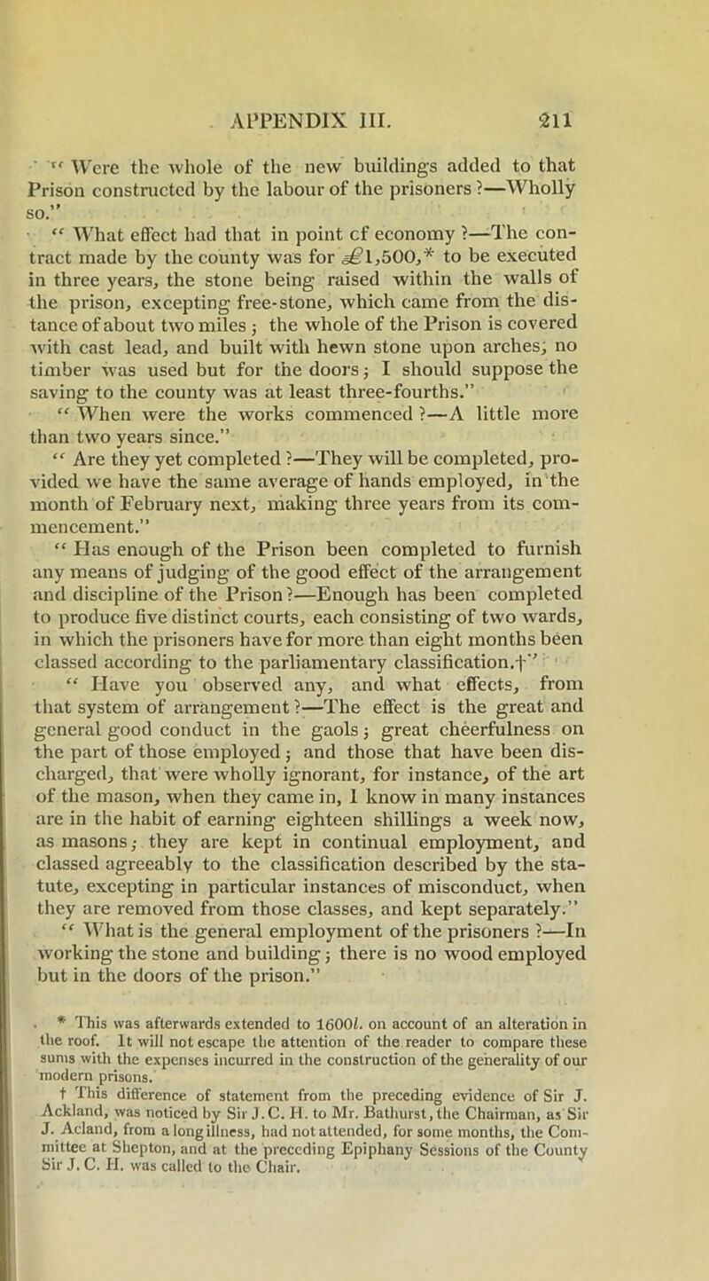 • xe Were the Avhole of the new buildings added to that Prison constructed by the labour of the prisoners ?—Wholly so.” “ What effect had that in point cf economy ?—The con- tract made by the county was for a^l^OO,* to be executed in three years, the stone being raised within the walls of the prison, excepting free-stone, which came from the dis- tance of about two miles ; the whole of the Prison is covered with cast lead, and built with hewn stone upon arches, no timber was used but for the doors; I should suppose the saving to the county was at least three-fourths.” “ When were the works commenced ?—A little more than two years since.” “ Are they yet completed ?—They will be completed, pro- vided we have the same average of hands employed, in the month of February next, making three years from its com- mencement.” “ Has enough of the Prison been completed to furnish any means of judging of the good effect of the arrangement and discipline of the Prison?—Enough has been completed to produce five distinct courts, each consisting of two wards, in which the prisoners have for more than eight months been classed according to the parliamentary classification.f” “ Have you observed any, and what effects, from that system of arrangement ?—The effect is the great and general good conduct in the gaols; great cheerfulness on the part of those employed; and those that have been dis- charged, that were wholly ignorant, for instance, of the art of the mason, when they came in, 1 know in many instances are in the habit of earning eighteen shillings a week now, as masons,- they are kept in continual employment, and classed agreeably to the classification described by the sta- tute, excepting in particular instances of misconduct, when they are removed from those classes, and kept separately.” “ What is the general employment of the prisoners ?—In working the stone and building; there is no wood employed but in the doors of the prison.” . * This was afterwards extended to 1600/. oil account of an alteration in the roof. It will not escape the attention of the reader to compare these sums with the expenses incurred in the construction of the generality of our modern prisons. t This difference of statement from the preceding evidence of Sir J. Ackland, was noticed by Sir J.C. H. to Mr. Bathurst, the Chairman, as Sir J. Acland, from a long illness, had not attended, for some months, the Com- mittee at Shepton, and at the preceding Epiphany Sessions of the County Sir J. C. H. was called to the Chair.