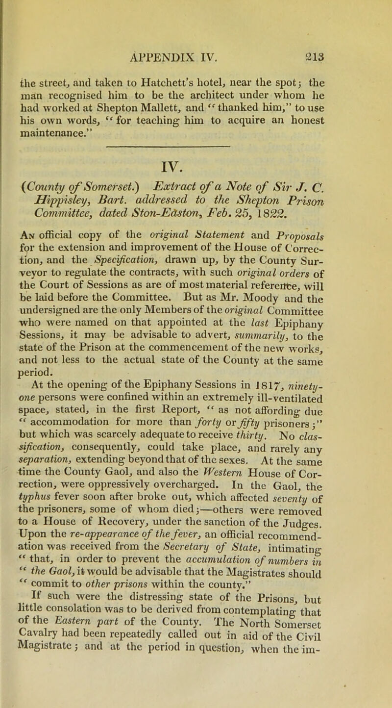 the street, and taken to Hatchett’s hotel, near the spot; the man recognised him to be the architect under whom he had worked at Shepton Mallett, and “thanked him,” to use his own words, “ for teaching him to acquire an honest maintenance.” IV. (County of Somerset.) Extract of a Note of Sir J. C. Hippisley, Bart, addressed to the Shepton Prison Committee, dated Ston-Edston, Feb. 25, 1822. An official copy of the original Statement and Proposals for the extension and improvement of the House of Correc- tion, and the Specification, drawn up, by the County Sur- veyor to regulate the contracts, with such original orders of the Court of Sessions as are of most material reference, will be laid before the Committee. But as Mr. Moody and the undersigned are the only Members of the original Committee who were named on that appointed at the last Epiphany Sessions, it may be advisable to advert, summarily, to the state of the Prison at the commencement of the new works, and not less to the actual state of the County at the same period. At the opening of the Epiphany Sessions in J817, ninety- one persons were confined within an extremely ill-ventilated space, stated, in the first Report, “ as not affording due “accommodation for more than for ty or fifty prisoners ;” but which was scarcely adequate to receive thirty. No clas- sification, consequently, could take place, and rarely any separation, extending beyond that of the sexes. At the same time the County Gaol, and also the Western House of Cor- rection, were oppressively overcharged. In the Gaol, the typhus fever soon after broke out, which affected seventy of the prisoners, some of whom died;—others were removed to a House of Recovery, under the sanction of the Judges. Upon the re-appearance of the fever, an official recommend- ation was received from the Secretary of State, intimating “ that, in order to prevent the accumulation of numbers in “ the Gaol, it would be advisable that the Magistrates should commit to other prisons within the county.” If such were the distressing state of the Prisons, but little consolation was to be derived from contemplating that of the Eastern part of the County. The North Somerset Cavalry had been repeatedly called out in aid of the Civil Magistrate; and at the period in question, when the im-