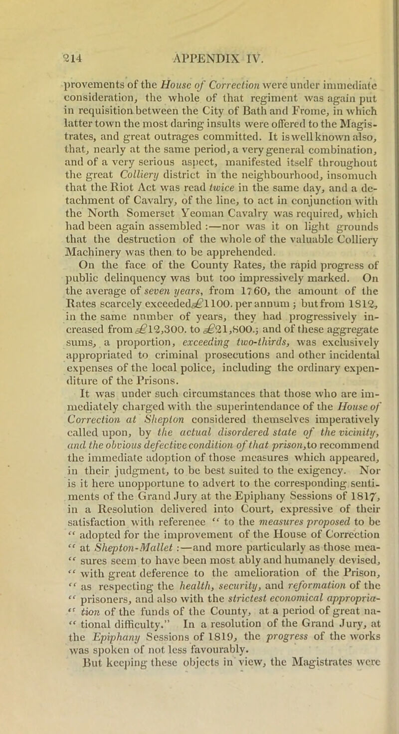 provements of the House of Correction were under immediate consideration, the whole of that regiment was again put in requisition between the City of Bath and Frame, in which latter town the most daring insults were offered to the Magis- trates, and great outrages committed. It is well known also, that, nearly at the same period, a very general combination, and of a very serious aspect, manifested itself throughout the great Colliery district in the neighbourhood, insomuch that the Riot Act was read twice in the same day, and a de- tachment of Cavalry, of the line, to act in conjunction with the North Somerset Yeoman Cavalry was required, which had been again assembled :—nor was it on light grounds that the destruction of the whole of the valuable Colliery Machinery was then to be apprehended. On the face of the County Rates, the rapid progress of public delinquency was but too impressively marked. On the average of seven years, from 1760, the amount of the Rates scarcely exceeded^l 100. per annum ; butfrom 1312, in the same number of years, they had progressively in- creased from §£12,300. to ,§£21,800.; and of these aggregate sums, a proportion, exceeding two-thirds, was exclusively appropriated to criminal prosecutions and other incidental expenses of the local police, including the ordinary expen- diture of the Prisons. It was under such circumstances that those who are im- mediately charged with the superintendance of the House of Correction at Sheplon considered themselves imperatively called upon, by the actual disordered state of the vicinity, and the obvious defective condition of that prison, to recommend the immediate adoption of those measures which appeared, in their judgment, to be best suited to the exigency. Nor is it here unopportune to advert to the corresponding senti- ments of the Grand Jury at the Epiphany Sessions of 1817, in a Resolution delivered into Court, expressive of their satisfaction with reference “ to the measures proposed to be “ adopted for the improvement of the House of Correction “ at Shepton-Mallet :—and more particularly as those mea- “ sures seem to have been most ably and humanely devised, “ with great deference to the amelioration of the Prison, “ as respecting the health, security, and reformation of the “ prisoners, and also with the strictest economical appropria- tion of the funds of the County, at a period of great na- “ tional difficulty.” In a resolution of the Grand Jury, at the Epiphany Sessions of 1819, the progress of the works was spoken of not less favourably. But keeping these objects in view, the Magistrates were