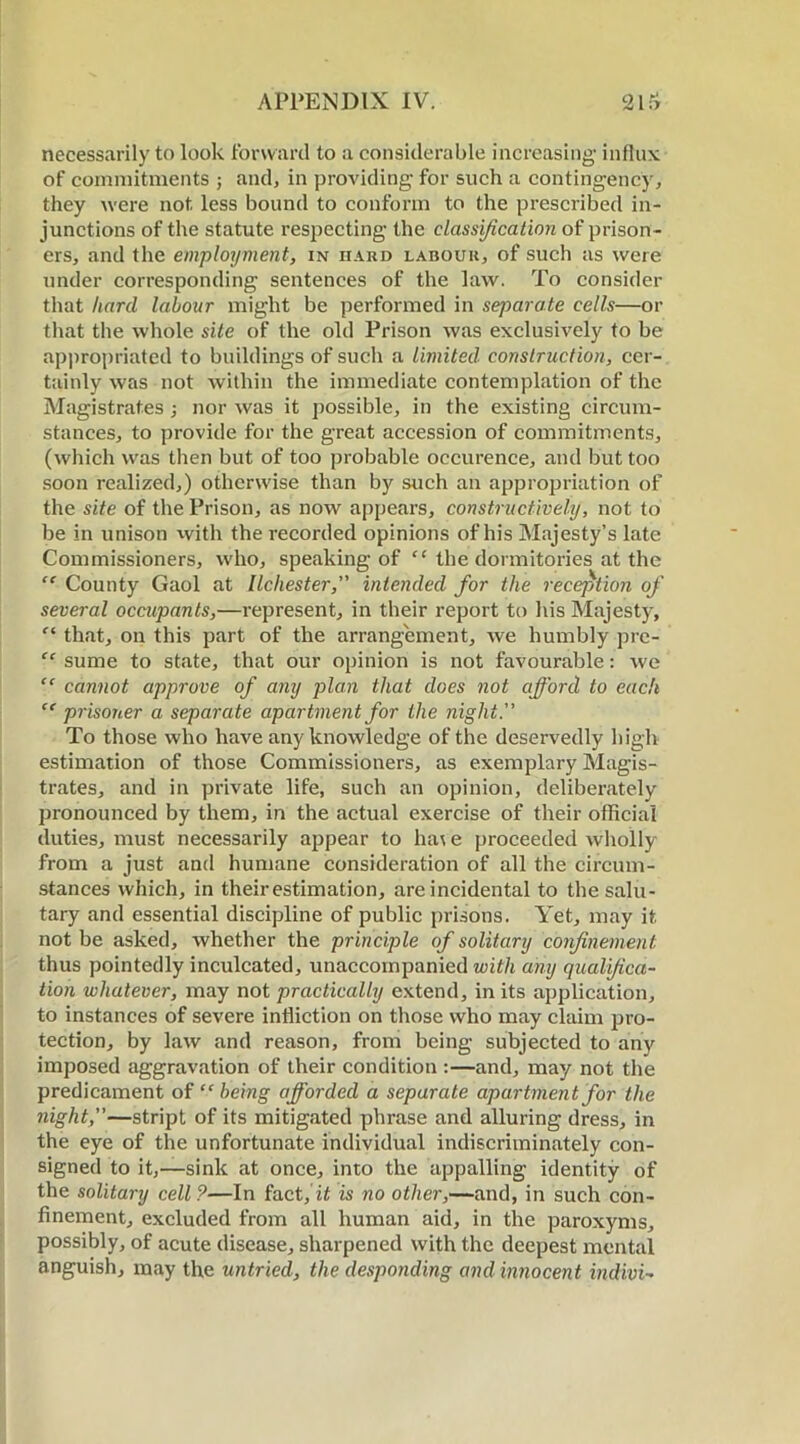 necessarily to look forward to a considerable increasing influx of commitments ; and, in providing for such a contingency, they were not less bound to conform to the prescribed in- junctions of the statute respecting the classification of prison- ers, and the employment, in hard labour, of such as were under corresponding sentences of the law. To consider that hard labour might be performed in separate cells—or that the whole site of the old Prison was exclusively to be appropriated to buildings of such a limited- construction, cer- tainly was not within the immediate contemplation of the Magistrates ; nor was it possible, in the existing circum- stances, to provide for the great accession of commitments, (which was then but of too probable occurence, and but too soon realized,) otherwise than by such an appropriation of the site of the Prison, as now appears, constructively, not to be in unison with the recorded opinions of his Majesty’s late Commissioners, who, speaking of “ the dormitories at the “ County Gaol at llchester, intended for the reception of several occupants,—represent, in their report to his Majesty, f‘ that, on this part of the arrangement, we humbly prc- “ sume to state, that our opinion is not favourable: we “ cannot approve of any plan that docs not afford to each “ prisoner a separate apartment for the night. To those who have any knowledge of the deservedly high estimation of those Commissioners, as exemplary Magis- trates, and in private life, such an opinion, deliberately pronounced by them, in the actual exercise of their official duties, must necessarily appear to hat e proceeded wholly from a just and humane consideration of all the circum- stances which, in their estimation, are incidental to the salu- tary and essential discipline of public prisons. Yet, may it not be asked, whether the principle of solitary confinement. thus pointedly inculcated, unaccompanied with any qualifica- tion whatever, may not practically extend, in its application, to instances of severe infliction on those who may claim pro- tection, by law and reason, from being subjected to any imposed aggravation of their condition :—and, may not the predicament of “ being afforded a separate apartment for the night,—stript of its mitigated phrase and alluring dress, in the eye of the unfortunate individual indiscriminately con- signed to it,—sink at once, into the appalling identity of the solitary cell?—In fact, is no other,—and, in such con- finement, excluded from all human aid, in the paroxyms, possibly, of acute disease, sharpened with the deepest mental anguish, may the untried, the desponding and innocent indivi-