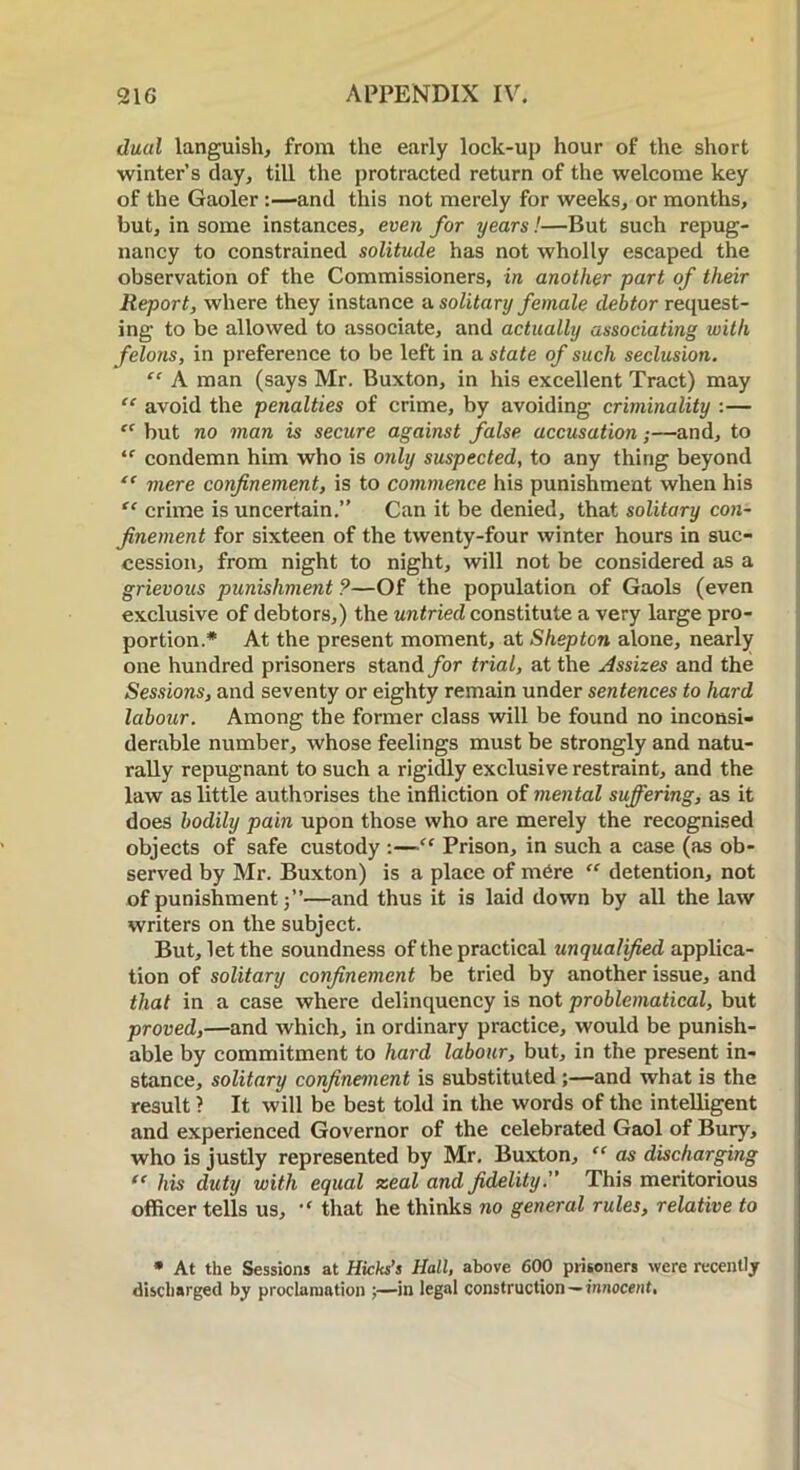 dual languish, from the early lock-up hour of the short winter’s day, till the protracted return of the welcome key of the Gaoler:—and this not merely for weeks, or months, but, in some instances, even for years!—But such repug- nancy to constrained solitude has not wholly escaped the observation of the Commissioners, in another part of their Report, where they instance a. solitary female debtor request- ing to be allowed to associate, and actually associating with felons, in preference to be left in a state of such seclusion. “ A man (says Mr. Buxton, in his excellent Tract) may “ avoid the penalties of crime, by avoiding criminality :— “ but no man is secure against false accusation;—and, to ‘f condemn him who is only suspected, to any thing beyond “ mere confinement, is to commence his punishment when his “ crime is uncertain.” Can it be denied, that solitary con- finement for sixteen of the twenty-four winter hours in suc- cession, from night to night, will not be considered as a grievous punishment ?—Of the population of Gaols (even exclusive of debtors,) the untried constitute a very large pro- portion* At the present moment, at Shepton alone, nearly one hundred prisoners stand for trial, at the Assizes and the Sessions, and seventy or eighty remain under sentences to hard labour. Among the former class will be found no inconsi- derable number, whose feelings must be strongly and natu- rally repugnant to such a rigidly exclusive restraint, and the law as little authorises the infliction of mental suffering, as it does bodily pain upon those who are merely the recognised objects of safe custody :—“ Prison, in such a case (as ob- served by Mr. Buxton) is a place of mere “ detention, not of punishment —and thus it is laid down by all the law writers on the subject. But, let the soundness of the practical unqualified applica- tion of solitary confinement be tried by another issue, and that in a case where delinquency is not problematical, but proved,—and which, in ordinary practice, would be punish- able by commitment to hard labour, but, in the present in- stance, solitary confinement is substituted ;—and what is the result ? It will be best told in the words of the intelligent and experienced Governor of the celebrated Gaol of Bury, who is justly represented by Mr. Buxton, “ as discharging “ his duty with equal zeal and fidelity:' This meritorious officer tells us, ,f that he thinks no general rules, relative to * At the Sessions at Hicks’s Hall, above 600 prisoners were recently discharged by proclamation ;—in legal construction — innocent,