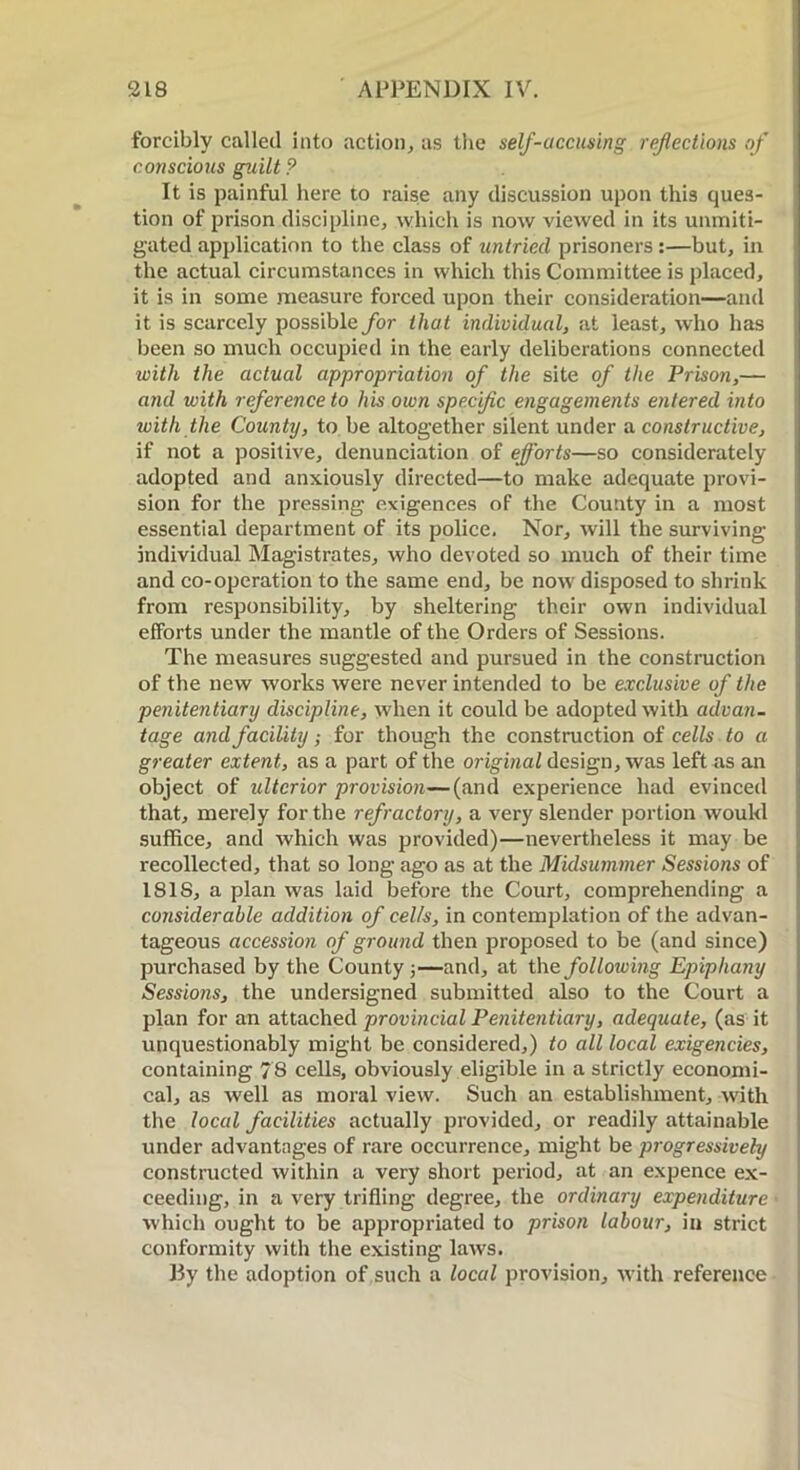 forcibly called into action, as the self-accusing reflections of conscious guilt ? It is painful here to raise any discussion upon this ques- tion of prison discipline, which is now viewed in its unmiti- gated application to the class of untried prisoners:—but, in the actual circumstances in which this Committee is placed, it is in some measure forced upon their consideration—and it is scarcely possible for that individual, at least, who has been so much occupied in the early deliberations connected with the actual appropriation of the site of the Prison,— and with reference to his own specific engagements entered into with the County, to be altogether silent under a constructive, if not a positive, denunciation of efforts—so considerately adopted and anxiously directed—to make adequate provi- sion for the pressing- exigences of the County in a most essential department of its police. Nor, will the surviving individual Magistrates, who devoted so much of their time and co-operation to the same end, be now disposed to shrink from responsibility, by sheltering their own individual efforts under the mantle of the Orders of Sessions. The measures suggested and pursued in the construction of the new works were never intended to be exclusive of the penitentiary discipline, when it could be adopted with advan- tage and facility; for though the construction of cells to a greater extent, as a part of the original design, was left as an object of ulterior provision—(and experience had evinced that, merely for the refractory, a very slender portion woukl suffice, and which was provided)—nevertheless it may be recollected, that so long ago as at the Midsummer Sessions of ISIS, a plan was laid before the Court, comprehending a considerable addition of cells, in contemplation of the advan- tageous accession of ground then proposed to be (and since) purchased by the County 5—and, at the following Epiphany Sessions, the undersigned submitted also to the Court a plan for an attached provincial Penitentiary, adequate, (as it unquestionably might be considered,) to all local exigencies, containing 78 cells, obviously eligible in a strictly economi- cal, as well as moral view. Such an establishment, with the local facilities actually provided, or readily attainable under advantages of rare occurrence, might be progressively constructed within a very short period, at an expence ex- ceeding, in a very trifling degree, the ordinary expenditure which ought to be appropriated to prison labour, in strict conformity with the existing laws. By the adoption of such a local provision, with reference