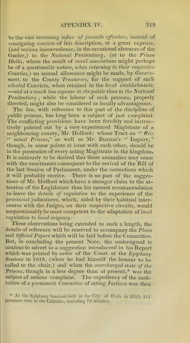 to the vast increasing influx of juvenile offenders, instead of consigning convicts of this description, at a great expense, (and serious inconvenience, in the occasional absences of the Gaoler,) to the National Penitentiary, (or to the Prison Hulks, where the result of novel associations might perhaps be of a questionable nature, when returning to their respective Counties,) an annual allowance might be made, by Govern- ment, to the County Treasurers, for the support of such selected Convicts, when retained in the local establishments, —and at a much less expense to the public than in the National Penitentiary ; while the labour of such persons, properly directed, might also be considered as locally advantageous. The law, with reference to this part of the discipline of public prisons, has long been a subject of just complaint. The conflicting provisions have been forcibly and instruc- tively pointed out by a very experienced Magistrate of a neighbouring county, Mr. Holford: whose Tract on “ Gri- “ minal Prisons,” as well as Mr. Buxton’s “ Inquiry,” though, in some points at issue with each other, should be in the possession of every acting Magistrate in the kingdom. It is anxiously to be desired that those anomalies may cease with the enactments consequent to the revival of the Bill of the last Session of Parliament, under the corrections which it will probably receive. There is no part of the sugges- tions of Mr. Holford which have a stronger claim to the at- tention of the Legislature than his earnest recommendation to leave the details of regulation to the experience of the provincial judicatures, which, aided by their habitual inter- course with the Judges, on their respective circuits, would unquestionably be most competent to the adaptation of local regulation to local exigency. These observations being extended to such a length, the details of reference will be reserved to accompany the Plans and Official Papers which will be laid before the Committee. But, in concluding the present Note, the undersigned is anxious to advert to a suggestion introduceed in his Report which was printed by order of the Court at the Epiphany Sessions in 1819, (when he had himself the honour to be called to the chair,) and when the overcharged state of the Prisons, though in a less degree than at present,* was the subject of serious complaint. The expediency of the insti- tution of a permanent Committee of acting Justices was then * At the Epiphany Sessions held in the City of Wells in 1819, 112 prisoners were in the Calendar, including 72 felonies.