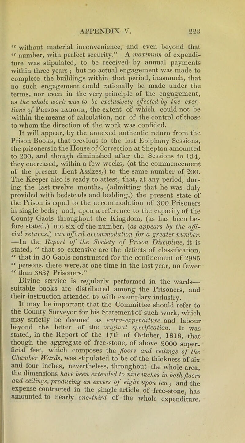 ,f without material inconvenience, and even beyond that te number, with perfect security.” A maximum of expendi- ture was stipulated, to be received by annual payments within three years 5 but no actual engagement was made to complete the buildings within that period, inasmuch, that no such engagement could rationally be made under the terms, nor even in the very principle of the engagement, as the whole work was to be exclusively effected by the exer- tions of Prison labouh, the extent of which could not be within the means of calculation, nor of the control of those to whom the direction of the work was confided. It will appear, by the annexed authentic return from the Prison Books, that previous to the last Epiphany Sessions, the prisoners in the House of Correction at Shepton amounted to 200, and though diminished after the Sessions to 134, they encreased, Avithin a few weeks, (at the commencement of the present Lent Assizes,) to the same number of 200. The Keeper also is ready to attest, that, at any period, dur- ing the last twelve months, (admitting that he was duly provided with bedsteads and bedding,) the present state of the Prison is equal to the accommodation of 300 Prisoners in single beds; and, upon a reference to the capacity of the County Gaols throughout the Kingdom, (as has been be- fore stated,) not six of the number, (as appears by the offi- cial returns,) can afford accommodation for a greater number. —In the Report of the Society of Prison Discipline, it is stated, “ that so extensive are the defects of classification, “ that in 30 Gaols constructed for the confinement of 2985 “ persons, there were, at one time in the last year, no fewer “ than 383? Prisoners.” Divine service is regularly performed in the wards— suitable books are distributed among the Prisoners, and their instruction attended to with exemplary industry. It may be important that the Committee should refer to the County Surveyor for his Statement of such work, which may strictly be deemed as extra-expenditure and labour beyond the letter uf tlie original specification. It was stated, in the Report of the 17th of October, 1818, that though the aggregate of free-stone, of above 2000 super- ficial feet, which composes the floors and ceilings of the Chamber Wards, Avas stipulated to be of the thickness of six and four inches, nevertheless, throughout the Avhole area, the dimensions have been extended to nine inches in both floors and ceilings, producing an excess of eight upon ten; and the expense contracted in the single article of free-stone, has amounted to nearly one-third of the Avhole expenditure.