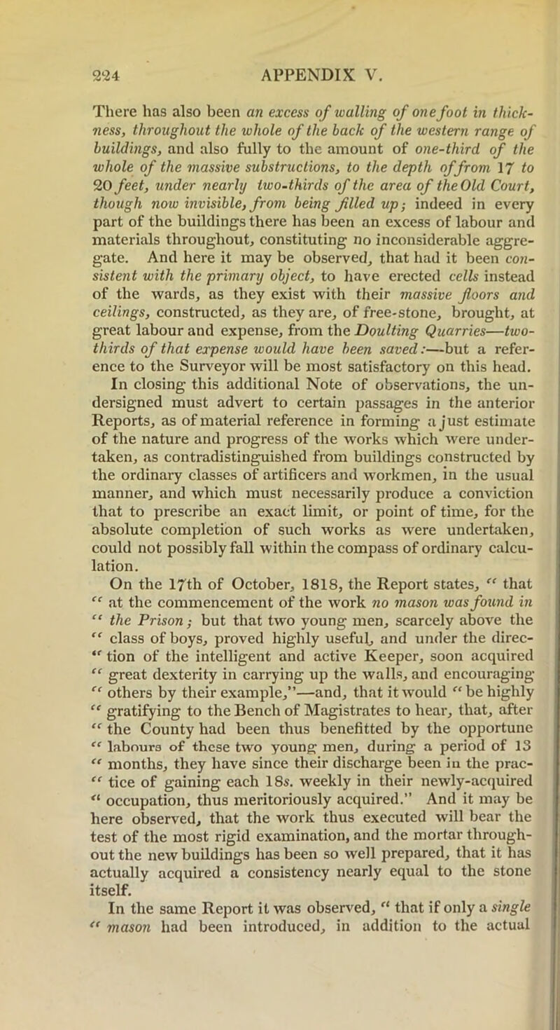 There has also been an excess of walling of one foot in thick- ness, throughout the whole of the back of the western range of buildings, and also fully to the amount of one-third of the whole of the massive substructions, to the depth of from 17 to 20 feet, under nearly two-thirds of the area of the Old Court, though now invisible, from being filled up; indeed in every part of the buildings there has been an excess of labour and materials throughout, constituting no inconsiderable aggre- gate. And here it may be observed, that had it been con- sistent with the primary object, to have erected cells instead of the wards, as they exist with their massive floors and ceilings, constructed, as they are, of free-stone, brought, at great labour and expense, from the Doulting Quarries—two- thirds of that expense would have been saved:—but a refer- ence to the Surveyor will be most satisfactory on this head. In closing this additional Note of observations, the un- dersigned must advert to certain passages in the anterior Reports, as of material reference in forming a just estimate of the nature and progress of the works which were under- taken, as contradistinguished from buildings constructed by the ordinary classes of artificers and workmen, in the usual manner, and which must necessarily produce a conviction that to prescribe an exact limit, or point of time, for the absolute completion of such works as were undertaken, could not possibly fall within the compass of ordinary calcu- lation. On the 17th of October, 1818, the Report states, “ that “ at the commencement of the work no mason was found in “ the Prison; but that two young men, scarcely above the “ class of boys, proved highly useful, and under the direc- te tion of the intelligent and active Keeper, soon acquired “ great dexterity in carrying up the walls, and encouraging “ others by their example,”—and, that it would “be highly “ gratifying to the Bench of Magistrates to hear, that, after “ the County had been thus benefitted by the opportune “ labours of these two young men, during a period of 13 “ months, they have since their discharge been in the prac- “ tice of gaining each 18s. weekly in their newly-acquired “ occupation, thus meritoriously acquired.” And it may be here observed, that the work thus executed will bear the test of the most rigid examination, and the mortar through- out the new buildings has been so well prepared, that it has actually acquired a consistency nearly equal to the stone itself. In the same Report it was observed, “ that if only a single “ mason had been introduced, in addition to the actual