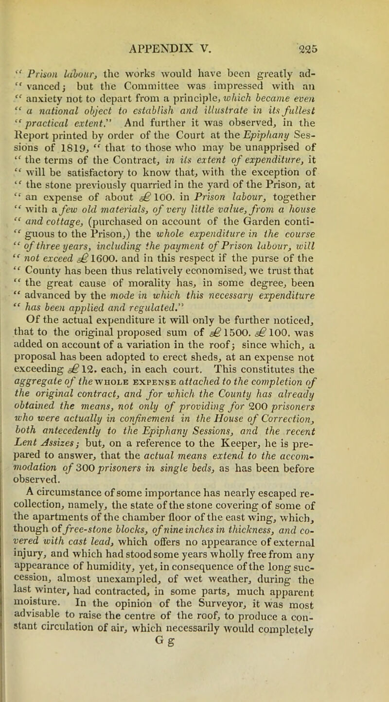 P Prison labour, the works would have been greatly ad- “ vanced ■, but the Committee was impressed with an anxiety not to depart from a principle, which became even “ a national object to establish and illustrate in its fullest “ practical extent. And further it was observed, in the Report printed by order of the Court at the Epiphany Ses- sions of 1819, “ that to those who may be unapprised of “ the terms of the Contract, in Us extent of expenditure, it “ will be satisfactory to know that, with the exception of ‘f the stone previously quarried in the yard of the Prison, at “ an expense of about §£ 100. in Prison labour, together “ witli a few old materials, of very little value, from a house “ and cottage, (purchased on account of the Garden conti- “ guous to the Prison,) the whole expenditure in the course “ of three years, including the payment of Prison labour, will (< not exceed ^1600. and in this respect if the purse of the “ County has been thus relatively economised, we trust that “ the great cause of morality has, in some degree, been “ advanced by the mode in which this necessary expenditure “ has been applied and regulated. Of the actual expenditure it will only be further noticed, that to the original proposed sum of 1500. 100. was added on account of a variation in the roof j since which, a proposal has been adopted to erect sheds, at an expense not exceeding e£l2. each, in each court. This constitutes the aggregate of the whole expense attached to the completion of the original contract, and for which the County has already obtained the means, not only of providing for 200 prisoners who were actually in confinement in the House of Correction, both antecedently to the Epiphany Sessions, and the recent Lent Assizes; but, on a reference to the Keeper, he is pre- pared to answer, that the actual means extend to the accom- modation of 300 prisoners in single beds, as has been before observed. A circumstance of some importance has nearly escaped re- collection, namely, the state of the stone covering of some of the apartments of the chamber floor of the east wing, which, though of free-stone blocks, of nine inches in thickness, and co- vered with cast lead, which offers no appearance of external injury, and which had stood some years wholly free from any appearance of humidity, yet, in consequence of the long suc- cession, almost unexampled, of wet weather, during the last winter, had contracted, in some parts, much apparent moisture. In the opinion of the Surveyor, it was most advisable to raise the centre of the roof, to produce a con- stant circulation of air, which necessarily would completely