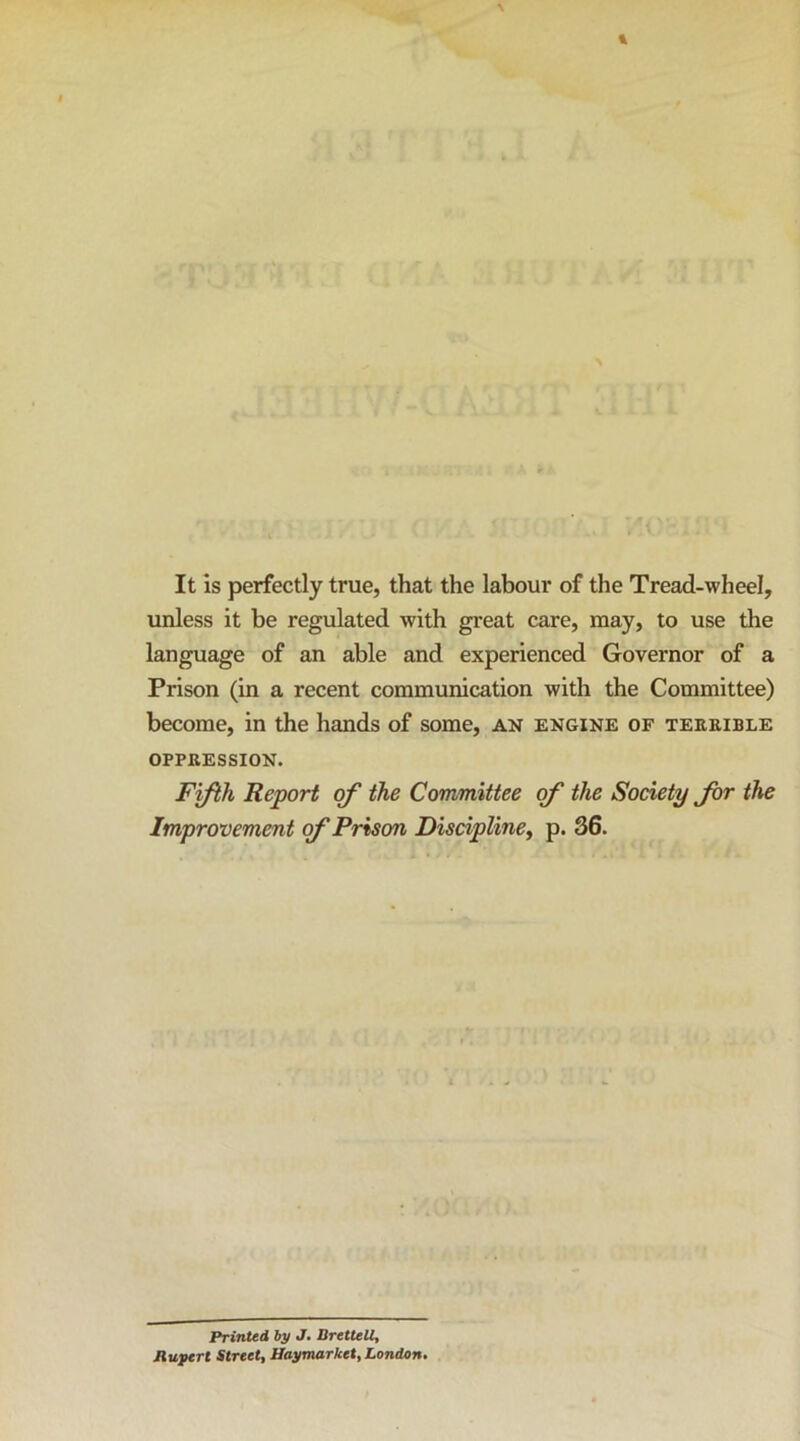 It is perfectly true, that the labour of the Tread-wheel, unless it be regulated with great care, may, to use the language of an able and experienced Governor of a Prison (in a recent communication with the Committee) become, in the hands of some, an engine of teeeible OPPEESSION. Fifth Report of the Committee of the Society Jbr the Improvement of Prison Discipline^ p. 36. Printed by J. Brettell, Ruftrl Street, Haymarket, London.