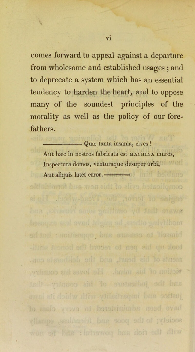 ri comes forward to appeal against a departure from wholesome and established usages ; and to deprecate a system which has an essential tendency to harden the heart, and to oppose many of the soundest principles of the morality as well as the policy of our fore- fathers. Qu£e tanta insania, cives! Aut haec in nostros fabricata est machina muros, Inspectura domos, venturaque desuper urbi, Aut aliquis latet ciTor.