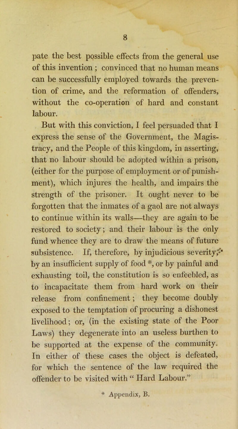 pate the best possible effects from the general use of this invention ; convinced that no human means can be successfully employed towards the preven- tion of crime, and the reformation of offenders, without the co-operation of hard and constant labour. But with this conviction, I feel persuaded that I express the sense of the Government, the Magis- tracy, and the People of this kingdom, in asserting, that no labour should be adopted within a prison, (either for the purpose of employment or of punish- ment), which injures the health, and impahs the strength of the prisoner. It ought never to be forgotten that the inmates of a gaol are not always to continue within its walls—they are again to be restored to society; and their labour is the only fund whence they are to draw the means of future subsistence. If, therefore, by injudicious severity,*^* by an insufficient supply of food or by painful and exhausting toil, the constitution is so enfeebled, as to incapacitate them from hard work on them release from confinement; they become doubly exposed to the temptation of procuring a dishonest livehhood; or, (in the existing state of the Poor Laws) they degenerate into an useless burthen to be supported at the expense of the community. In either of these cases the object is defeated, for which the sentence of the law required the offender to be visited with “ Hard Labour.”