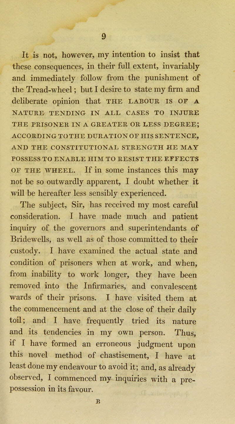 0 It is not, however, my intention to insist that these consequences, in their full extent, invariably and immediately follow from the punishment of the Tread-wheel; but I desire to state my firm and deliberate opinion that THE labour is of a NATURE TENDING- IN ALL CASES TO INJURE THE PRISONER IN A GREATER OR LESS DEGREE; ACCORDING TOTHE DURATION OF HIS SENTENCE, AND THE CONSTITUTIONAL STRENGTH HE MAY POSSESS TO ENABLE HIM TO RESIST THE EFFECTS OF THE WHEEL. If in some instances this may not be so outwardly apparent, I doubt whether it will be hereafter less sensibly experienced. The subject, Sir, has received my most careful consideration. I have made much and patient inquiry of the governors and superintendants of Bridewells, as well as of those committed to their custody. I have examined the actual state and condition of prisoners when at work, and when, from inability to work longer, they have been removed into the Infirmaries, and convalescent wards of their prisons. I have visited them at the commencement and at the close of their daily toQ; and I have frequently tried its nature and its tendencies in my own person. Thus, if I have formed an erroneous judgment upon this novel method of chastisement, I have at least done my endeavour to avoid it; and, as already observed, I commenced my inquiries with a pre- possession in its favour. B