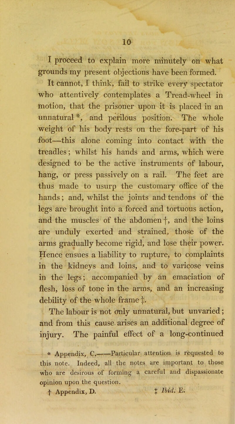 I proceed to explain more minutely on what ■ grounds my present objections have been formed. It cannot, I think, fail to strike every spectator who attentively contemplates a Tread-wheel in motion, that the prisoner upon it is placed in an unnatural *, and perilous position. The whole weight of his body rests on the fore-part of his foot—this alone coming into contact with the treadles; whilst his hands and arms, which were designed to be the active instruments of labour, hang, or press passively on a rail. The feet are thus made to usurp the customary office of the hands; and, whilst the joints and tendons of the legs are brought into a forced and tortuous action, and the muscles of the abdomen f, and the loins are unduly exerted and strained, those of the arms gradually become rigid, and lose their power. Hence ensues a liability to loipture, to complaints in the kidneys and loins, and to varicose veins in the legs; accompanied by an emaciation of flesh, loss of tone in the arms, and an increasing debility of the whole frame j;. The labour is not only unnatural, but unvaried; and from this cause arises an additional degree of injury. The painful effect of a long-continued * Appendix, C. Particular attention is requested to this note. Indeed, all the notes are important to those who are desirous of forming a careful and dispassionate opinion upon the question. f Appendix, D. + Ibid. E.