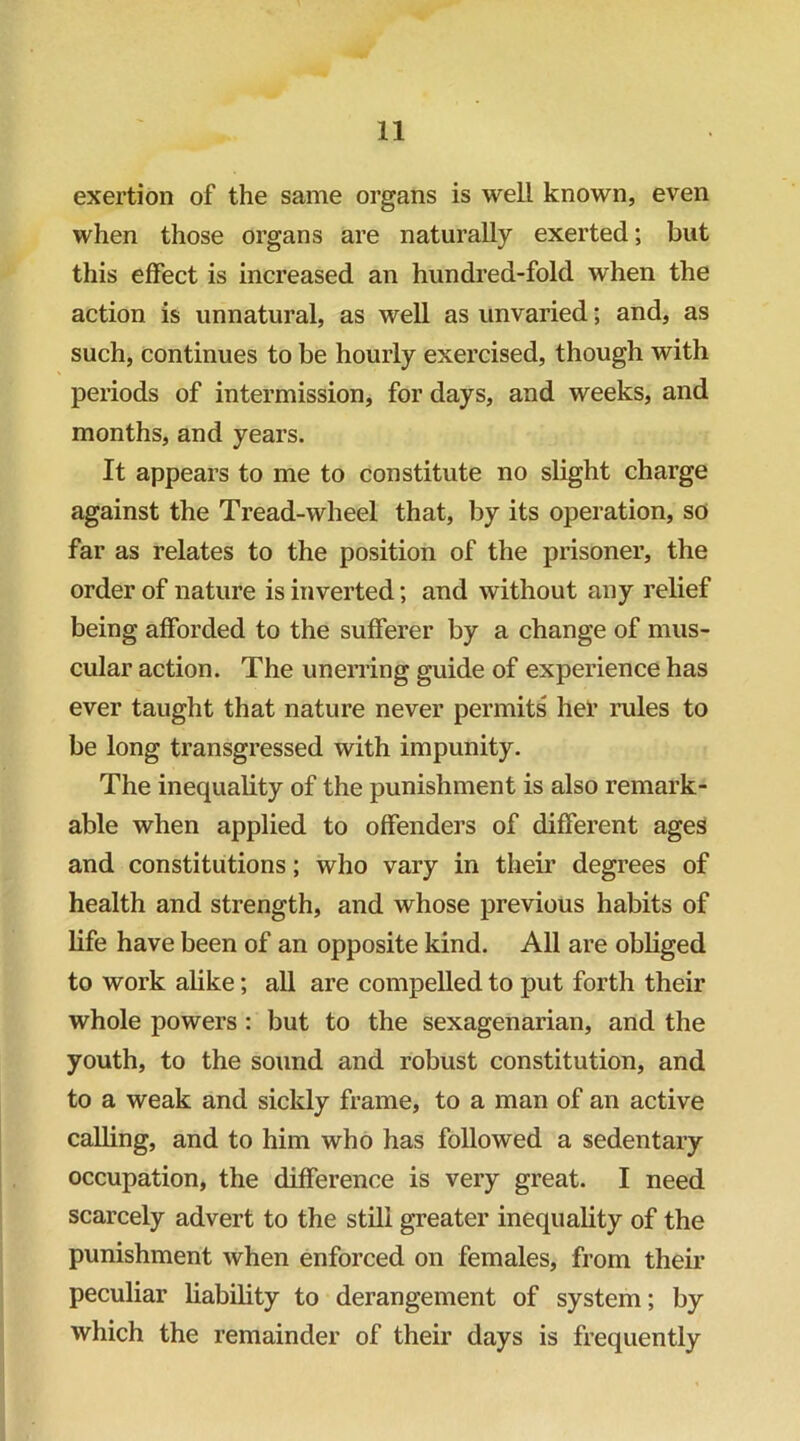 exertion of the same organs is well known, even when those organs are naturally exerted; but this effect is increased an hundred-fold when the action is unnatural, as well as unvaried; and, as such, continues to be hourly exercised, though with periods of intermission, for days, and weeks, and months, and years. It appears to me to constitute no slight charge against the Tread-wheel that, by its operation, so far as relates to the position of the prisoner, the order of nature is inverted; and without any relief being afforded to the sufferer by a change of mus- cular action. The unerring guide of experience has ever taught that nature never permits hel’ rules to be long transgressed with impunity. The inequality of the punishment is also remark- able when applied to offenders of different ages and constitutions; who vary in their degrees of health and strength, and whose previous habits of life have been of an opposite kind. All are obliged to work alike; all are compelled to put forth their whole powers: but to the sexagenarian, and the youth, to the sound and robust constitution, and to a weak and sickly frame, to a man of an active calling, and to him who has followed a sedentary occupation, the difference is very great. I need scarcely advert to the still greater inequality of the punishment when enforced on females, from their peculiar liability to derangement of system; by which the remainder of their days is frequently