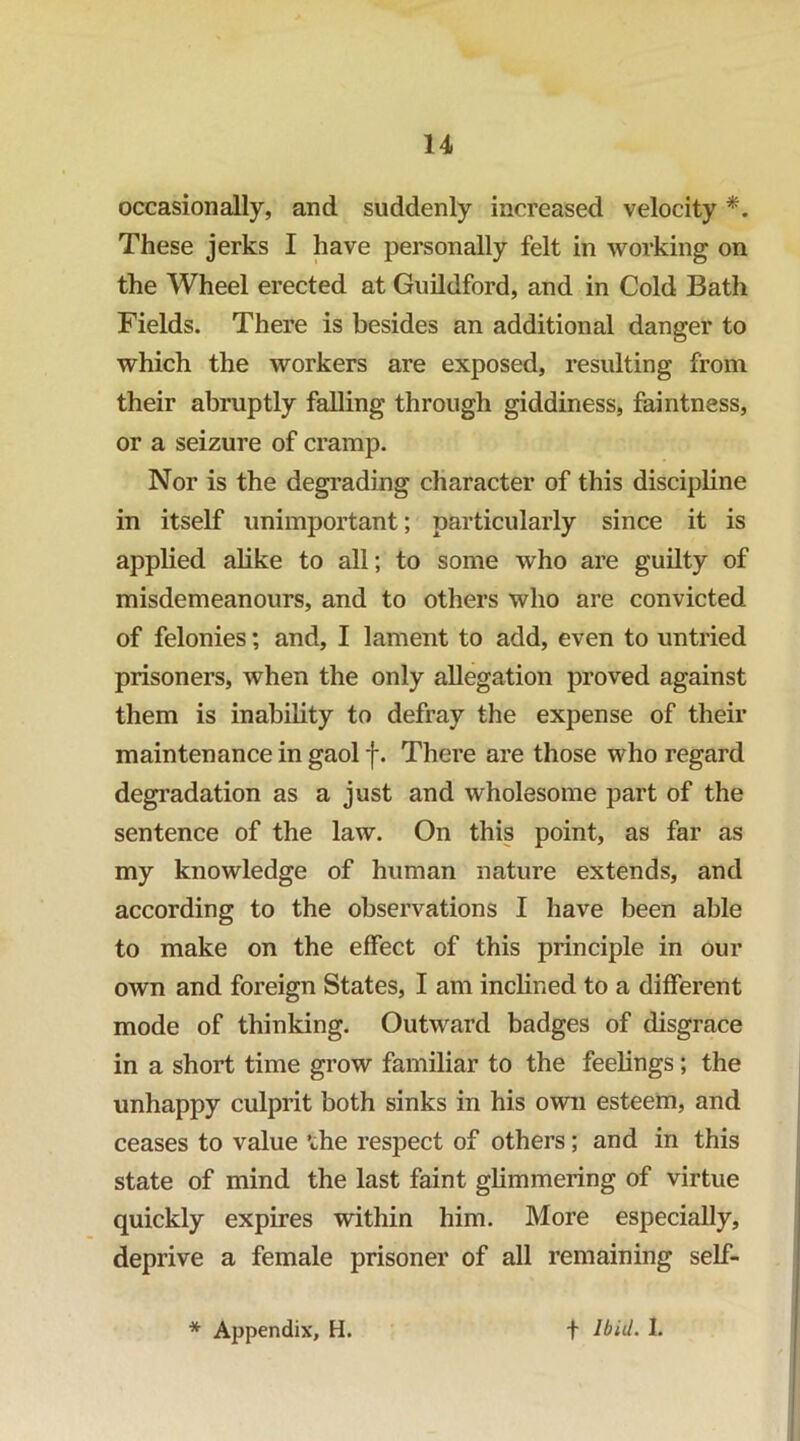 occasionally, and suddenly increased velocity These jerks I have personally felt in working on the Wheel erected at Guildford, and in Cold Bath Fields. There is besides an additional danger to which the workers are exposed, resulting from their abruptly falling through giddiness, faintness, or a seizure of cramp. Nor is the degrading character of this discipline in itself unimportant; particularly since it is applied alike to all; to some who are guilty of misdemeanours, and to others who are convicted of felonies; and, I lament to add, even to untried prisoners, when the only allegation proved against them is inability to defray the expense of their maintenance in gaol f. There are those who regard degradation as a just and wholesome part of the sentence of the law. On this point, as far as my knowledge of human nature extends, and according to the observations I have been able to make on the effect of this principle in our own and foreign States, I am inclined to a different mode of thinking. Outward badges of disgrace in a short time grow familiar to the feelings; the unhappy culprit both sinks in his own esteem, and ceases to value the respect of others; and in this state of mind the last faint glimmering of virtue quickly expires within him. More especially, deprive a female prisoner of all remaining self-