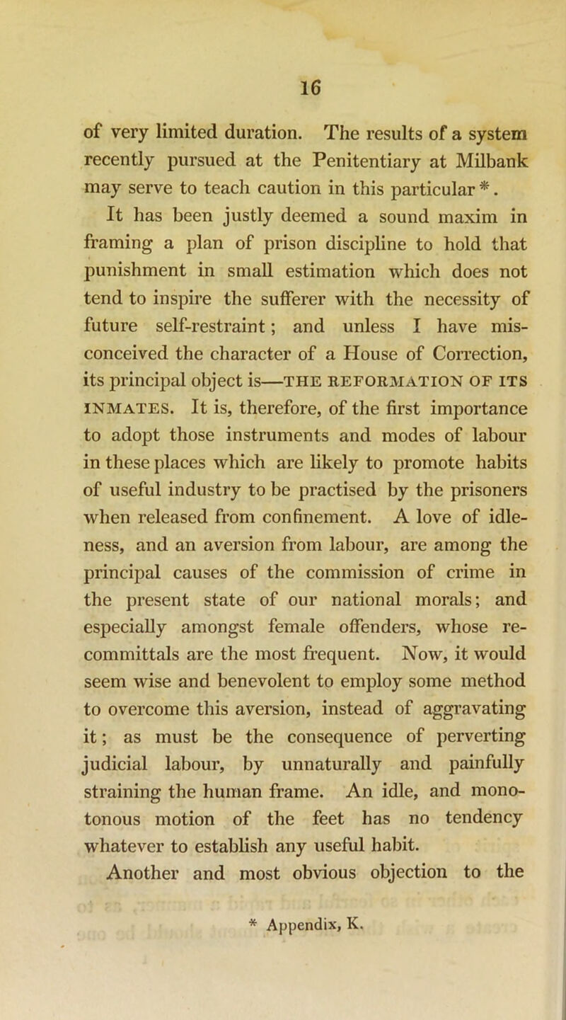 of very limited duration. The results of a system recently pursued at the Penitentiary at Milbank may serve to teach caution in this particular *. It has been justly deemed a sound maxim in framing a plan of prison discipline to hold that punishment in small estimation which does not tend to inspire the sufferer with the necessity of future self-restraint; and unless I have mis- conceived the character of a House of Correction, its principal object is—the reformation of its INMATES. It is, therefore, of the first importance to adopt those instruments and modes of labour in these places which are likely to promote habits of useful industry to be practised by the prisoners when released from confinement. A love of idle- ness, and an aversion from labour, are among the principal causes of the commission of crime in the present state of our national morals; and especially amongst female offenders, whose re- committals are the most frequent. Now, it would seem wise and benevolent to employ some method to overcome this aversion, instead of aggravating it; as must be the consequence of perverting judicial labour, by unnaturally and painfully straining the human frame. An idle, and mono- tonous motion of the feet has no tendency whatever to establish any useful habit. Another and most obvious objection to the