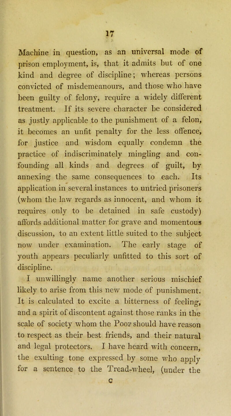 Machine in question, as an universal mode of prison employment, is, that it admits but of one kind and degree of discipline; whereas persons convicted of misdemeanours, and those who have been guilty of felony, require a widely different treatment. If its severe character be considered as justly applicable to the punishment of a felon, it becomes an unfit penalty for the less offence, for justice and wisdom equally condemn the practice of indiscriminately mingling and con- founding all kinds and degrees of guilt, by annexing the same consequences to each. Its application in several instances to untried prisoners (whom the law regards as innocent, and whom it requires only to be detained in safe custody) affords additional matter for grave and momentous discussion, to an extent little suited to the subject now under examination. The early stage of youth appears peculiarly unfitted to this sort of discipline. I unwillingly name another serious mischief likely to arise from this new mode of punishment. It is calculated to excite a bitterness of feeling, and a spirit of discontent against those ranks in the scale of society whom the Poo? should have reason to respect as their best friends, and their natural and legal protectors. I have heard with concern, the exulting tone expressed by some who apply for a sentence to the Tread-wheel, (under the c